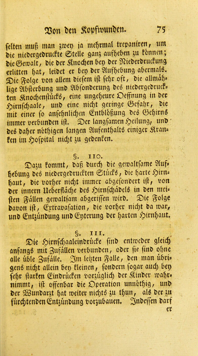 felten mug man ^mei) ja me^rmal trepaniren, urn l)ie niePergePmcftc 0telle auffeebcn tbnncn; t)ie©emalt, Pie Per ^nocfien Pep Per Si^iePerPrucPung criitten ^at, leiPet er Pep Per ^luf^ePung aPermajg. S)ie golge Pon allem Ptefem fepr oft, Pie allmdp^ li^e 5ib(ierPun9 unP ^IPfonPerung Pe^ niePergePrucF- ten ^noc6enj^ucP6, eine unge&eure Oeffnung in Per ^irnfc^aale, unP eine nic^t geringe ©efapr, Pie mit einer fo anfe^nlici)en (gntPlbgung Pe^ ©e^irnS tmmer pevPunPen i|I. $Det langfamen ^etlung, unP * Pe^ Pa^er nbtbigen langen Slufent^alt^ einigec ^ran* fen im ^ofpital nid;t ju gePenfen. §» no* ©aju fommt, Pag Purcp Pie gemaltfame 5(uf^ gePung Pe^ niePergePrucften 0tucf^, Pie pane ^irn^ 5aut^ Pie porper nicpt immer aPgefonPert ig^ pon Per innern UePerfldcpe Pe^ iptrnfcpdPel^ in Pen mei* pen gdllen gemaltfam aPgerijTen mtrP. ©ie golgc PaPon ip/ €ytrapafation, Pie Porper nicpt Pa rnar^ imP (SntjunPung unP €pterung Per parten ypirnpaut* §* III. , S^ie ^irnfd)aaleinPrucfe finP entmePer gieicp anfang6 mit SnfdUen perPunPen, oPer fie finP opne aUe uPIe SufaHe. 3m lei^ten gaUe, Pen man uPri:. gen6 nicpt allein Pep fleinen^ fonPecn fogar aucp Pep fepr garfen (SinPrucfen por^uglicp Per ^inPer mapr» tiimmt, ig offenPar Pie Operation unnbtpig, unP Per $[BunPar^t pat meiter nicpt^ ju tpun, alS Per furcptenPen ^ntjunPung PorjuPauem 3nPefien Parf