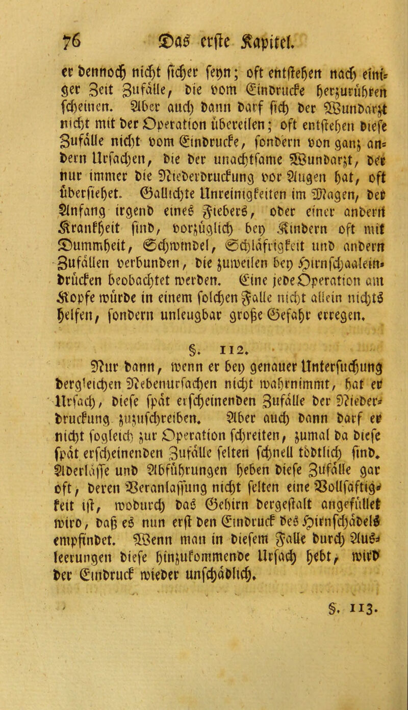 it betitiod^ ntd^t ftc^cc fepn; oft cntfte^eit «acf) eimV $er 3eit Sufdlle, Die oom ^inorucfe ^erjuruftpcn fcfceineit. 5iber aud) Daim barf ftcl) bcr ^unbarjt ttid)t nut ber Operation ubcreilen; oft cntftebm biefc Sufdlle nic()t bom ^tnbrucfe, fonbern bonganj an= bern llrfadjen, bie ber unad^tfame 5Bunbar|it, b^« iiur tmmcc bie S^icberbrucfung bor Siugen b^t, oft fiberfie^et 0aUtd)te Unreinigfeiten im i9?agen, bet 5lnfang irgenb eine^ Jieber^, ober einer anberrt ^ranf^eit ftnb, bor|;uglid) bcp ,<^mbern oft mif ®ummbeit, 0d)tbmbe(, 0d)ldfiigfeit iinb anbern ■ Sufdlien berbunben, bie juibetlen bep ^irnfd;aalem* brucfen beobod)tet merben. (£tne jebe Operation am ^^'opfe murbe in einem fold)en Jalle nid)t aliein nid^t^ ^elfeit/ fonbern unleugbar gro^e0efa^r erregen* §. 112* 5?ur bann, menn er bep genauer Unterfucfiung bergtetcften Siiebenurfacben nid)t mabrnimmt, bat eP • llrfact), biefe fpdt eifc^einenben SwfdUe ber !)?ieber« bruifung ju|iufd)retben, $iber aud) bann barf et nid)t fogietd) jur Operation fd)reiten, jumal ba biefe fpdt erfd)einenben Sufdlle felten fd)nell tbbtlid) finb* - SlberldiTe unb Slbfubrungen b^ben biefe oft f beren ^^eranlajfung nicbt felten eine '^^oUfciftigrf felt i|l, moburd) ba6 0ebirn bergeflalt angefiillet miro, bag e^ nun erjl ben 0nbrucf be^^irnfd)dbel^ cmpgnbet. 5Benn man in biefem Slu^^ leerungen biefe gini^ufommenbe Urfai^ b^bt^ mirP ber €inbru(f mieber unfcbdblicb, y> ' ^ ■ §. 113-