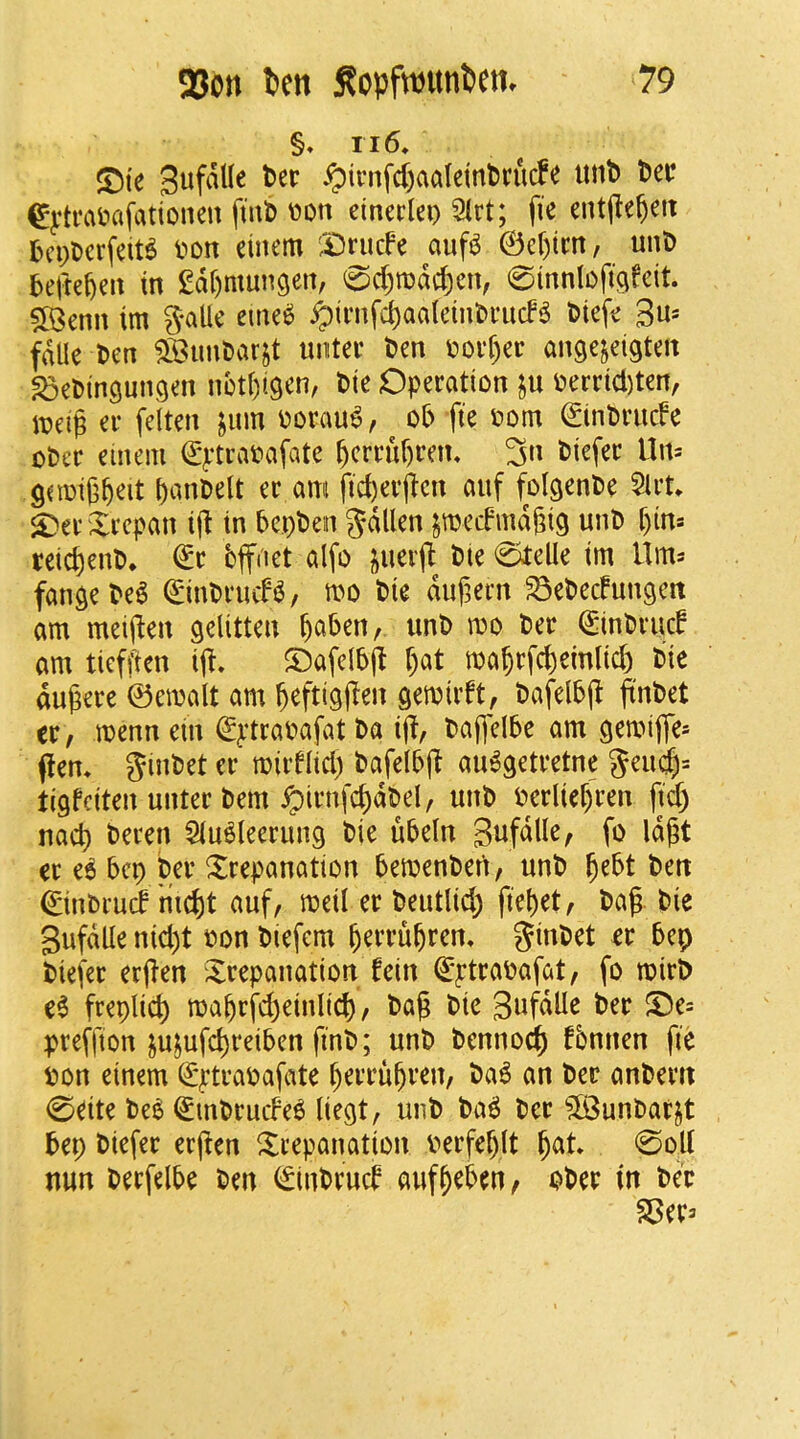 §♦ II6, S^i'e Sufalle tcc .^ii’nfd)aaleinl)rucfe lint) tei? ^j:ti\n?afationen finb t>on eineclei) 2lrt; fie entjlebett bci;Dcrfeit^ von einem ',X)nicfe auf^ ©et)tm, unt) befteben in gdbmungen, <spd;todd)eiv 0innlofi9feit. 5©enn im 3*allc eme«^ ^inifd)aaletnt)i-ud^ bicfe 3n* fdUe l>cn 3Bim0arjt uiitei’ ben void)ec angejeigten SDCbingungen nctbtgen, bte Operation verrid)ten, tt?eig er felten jum vorau6, ob fie vom ©inbrude ober einem ©ptravafate bcrruf)rem 3« t>i^f^i^ ttn= gnoigb^it bmibelt er am fid)erften auf folgenbe 5lrn ^er Xrepan id in bcpbeiti 5dUen jmedmdgig unb t)in= reic^enb, €r bffdet alfo |)Uerd bie 0telle im Itm^ fan^ebel ©inbrmf^, mo bie dufern ^ebecfun^en am meiden gelitten v?o ber ^inbrud am tiefden id* ©afelbd f;at ma§rfcf)emlid) bie dudere ©emalt am beftigd^n gemirft, bafelbd finbet ix, menn ein ^^‘travafat ba id/ bajfelbe am gemifles (Icm ginbet cr miid(id) bafelbd au6getretne 5eucid= tigfciten unter bem ^irnfcddbel, unb verlicdren |id) nad) beren Slu^leerung bie ubeln Snfdlle^ fo Iddt er it bep ber trepanation bemenberi, unb d^bt ben ©inbrud ’md)t auf, meil er beutlid; fiebet, bag. bie SufdUe nid)t von biefern berrubren, ginbet er bep biefer erden trepanation fein €ptravafat, fo tvirb e6 freplid) mabrfd)einlic^, bad ^i^ SufdUe ber t)e= preffion jujufcbreiben finb; unb bennocib fbnnen fie von einem (£|:travafate berrubren, ba6 an ber anbcrn 0eite bei^ <^inbrude6 liegt, unb ba^ ber ?[Bunbar||t bep biefer erden trepanation verfeblt b^t* ‘SvU nun berfelbe ben (£inbrud aufbeben, ober in bee