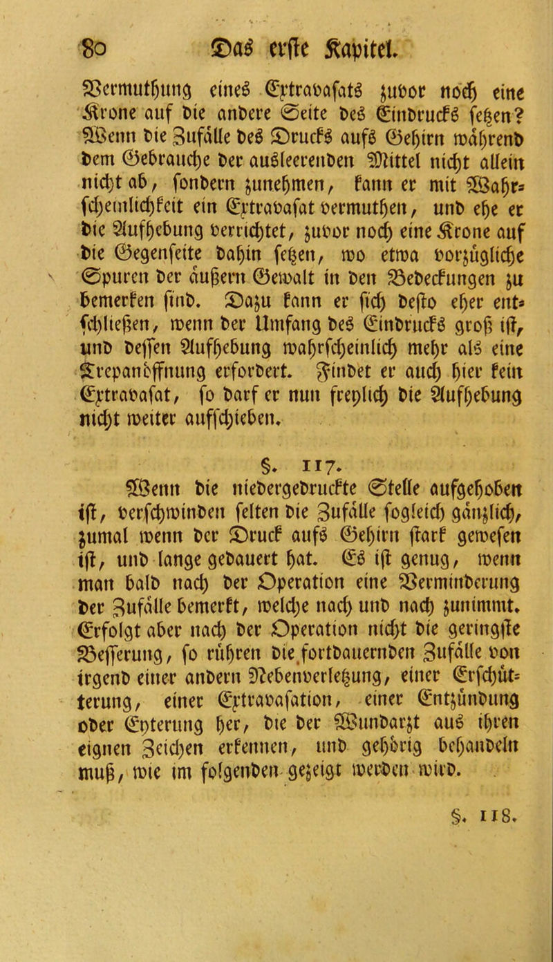 S • ' '8o evfle ^apitet SBcrmut^im^ cute^ €>‘trai)afat^ no$ eine '^ronc auf Die anDere 0eite De^ €inDrucf6 fe|en? ?S>enn Die Sufdlle De^ ©rucf^ auf6 ©e^irtt tDdf)renD Dem ©cbraii(l)e Dee au^leeeenDen ?01ittet nici)t alleiit nid)ta5, fonDern june^men, farm ee mit fd;emlic^feit ein (^^‘traDafat Deemut^eii, unD e§e ec Die Siuf^cbung Derrid)tet, juDoe no(^ eine^cone auf Die ©egenfeite Da^in fc^en, roo etroa Dorjuglic^e 0purcn Dee dugem ©emalt in Den S3eDecfungen ju Demerfen finD. ©a^u fann er ficp Dejio e^er ent* fd)lief;en, n)enn Dee Umfang De6 ©inDeucf^ grof^ iff;- unD Dejfen 5Iuf^e5ung ma^rfc^einlic^ me()e aB eine S:eepanbffnun9 eeforDeet. 5?inDet ee and) ^iee fein ©^’trabafat, fo Darf ce nun feepUd) Die ^uff)ebung tiid;t meitee auffd;ieben. §♦ II7- ?Benn Die nieDergeDeucFte 0tette aufge^obeit ijl, Deefc^tninDen felten Die fogieid) gdn^Iic^, jumal mnn Dee ©eucf auf^ ©ef)ien (?arf gen>efen 1(1, unD lange geDaueet ^at & i(l genug, menu man balD nacp Dee Opeeation eine SSeeminDceung Dee Sufdlle bemeeft, n?eld;e nad) unD nacp junimmt, ©efolgt abee nacp Dee Opeeation nid>t Die geeingiTe ^ejyeeung, fo eu^een Die,fortDaueenDen tegenD einee anDeen 9^ebenoerie^ung, einee ©rfd)ut= teeung, einee ©pteaDafation, einee ©ntjuuDung oDee ©pteeung ^ee, Die Dee ^unDaejt au^ ipeen eignen 3eid)en eefennen, unD gepbeig bcpauDeln mug, tt)ie im foigeuDen ge^ei&t iDeeDcn miiD. §, 118.