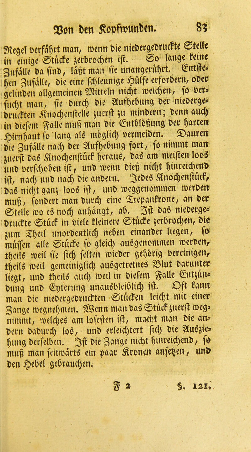 terfa^rt man, menn t>k niePergePm^te 0teUe in eini^e 0tucfe i^erbroc^en i(t, 0o (ange feme gufdlle Da finD, Idgtman fte unangeruftrt entjte- \icti Sufdlle, Die eine fd)leunigc ^ulfe erforbem, oDec geltnDen aUgemeincn ?i)iitl-e(n nic^t metcjen, fo Det* fi4t man, fte Diird) Die 5luf^eDung Dee nteDerge*: •Drucften ^nod)en(ielle juerfi ju minDern; Dennauc^ lin Diefem 5al(e mug man Die ^ntblDgung Dee Marten ^irn^aut fo lang aB mbglic^ oeemeiDen, ©aueeit Die SufdUe nad^ Dee 5tufbebung fort, fo nimmt matt ^uer(i Da§ ^nod)en(iucf §eeau^, Da^ am meijien loo^ unD Derfd)oDen iji, unD menn Dieg nid)t gineeid^enD iji, nad) unD nacg Die anDerm ^noc^engucf^ DaS ni(^tgan^ too$ i(i, unD meggenommcn meeDett mug, fonDeet man Dued) eine ^leepanfeone, an DeD 0teUe mo e^ noc^ anf)dngt, ab. 3jl Da« nieDeege- Deudte 0tud in Diele fleineee 0tucfe jeeDeod)en, Die ^um Xf)eil unorDentfic^ ncDen einanDee Iiegen, fo muffen alie 0tiufe fo gleid) au^genommen meeDen, t^eil^ meil fie fid) felten mieDee gegbrig Deeeinigen, tgeiB meil gemeiuiglic^ au^gcteetne^ ^lut Daeuntee liegt, unD tljeil^ aud) meil in Diefem galle (^ntjun* Dung unD ^pteeung unau^DleiDlic^ i(i. Oft famt man Die nieDergeDrudten 0tu(fen leic^t mit einee Sange megncbmeiu ^enn man Da^ 0tucf jueegi meg* nimmt, melc^e^ am lofegen ijl, mad)t man Die an= Deen DaDurd) Io6, unD ecleid)teet fid) Die l^ung DerfelDen. Die Bange nid)t §meeid)enD, fo mug man feitmdeB ein paae ^eonen anfe^en, unD Den ^ebel gebeauc^em