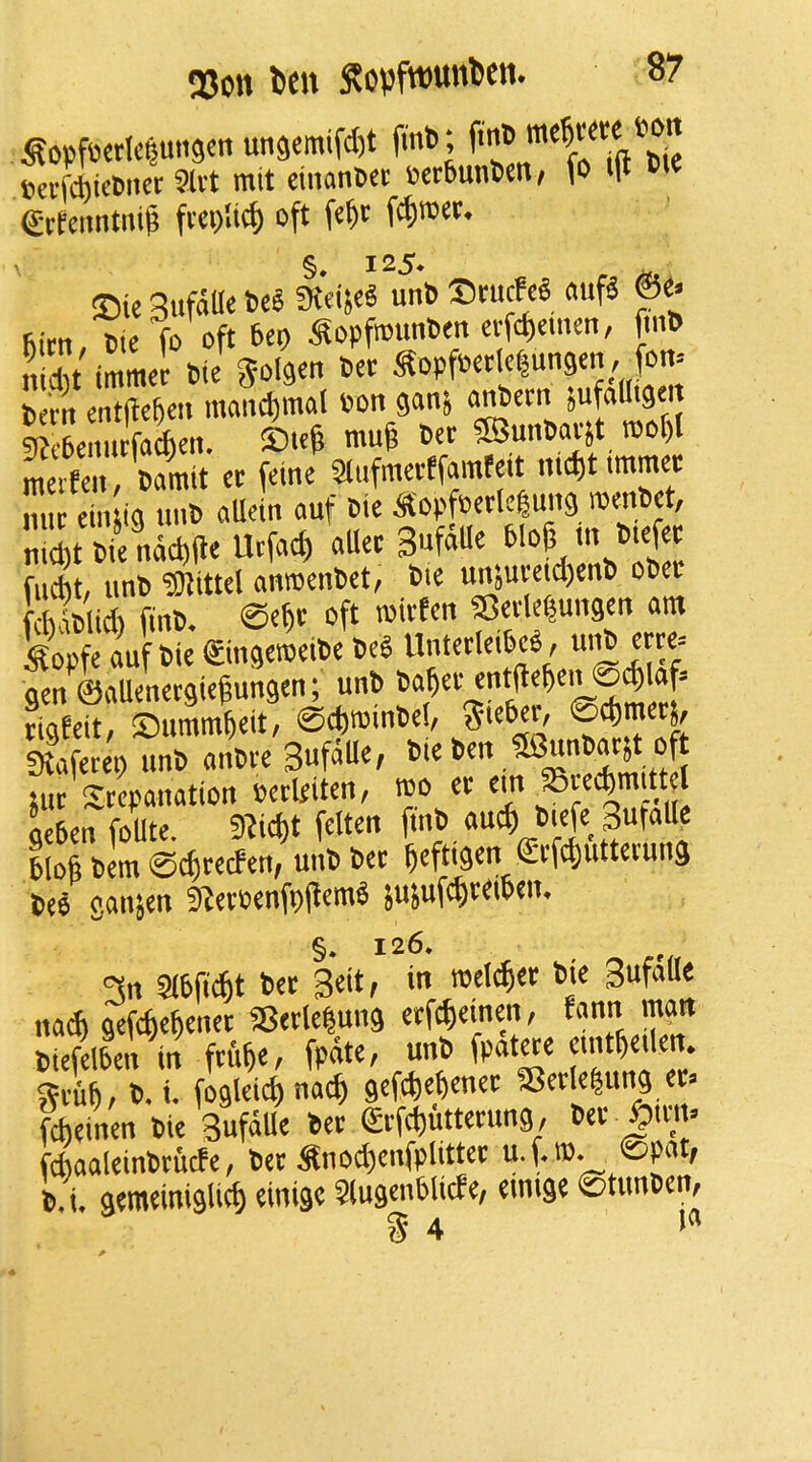 Q3on Itw S?ovftt)unDcn. ^opf6cdc|un9en un9emifd)t itnb; ftn» t»a-fd)icDnei: 3lvt mit cinantet V)crbunl)en/ fo i(t etfcnnmi^ fvcplic^ oft fe^r fi^tott. ®ic 3ufaUc ici l«iSC« unb Stucfc« «uf« fe> fo oft 6ep ^opftounbm evfct)cmm, fmb ii cht tmract Die golden bet Sopfbetlc^ungen, fott= bcrn cntfteBcn mandjinal Pon gon} Sufod'Se't ?T?f6emitfa(l)eit. ®ie& ttufe 5Bunbai-}t roof)l Sen bfmlt et feine'^ SlnfmetEfamfeit nie(,t immt nut ciiuig tmb allein ouf bie ^fopfsetlclung roenbet, nld,t bfnd^de Urfoe^ «Uet 3«f51e 6lo6 in b.efet fucBt, unb ■asittel onmenbet, bie unjuveicBenb ob« fcbiblid) finb. ©efit oft toitfen SetleBungen am Self bie ©ngelibe beS Untetleibe«, u>^ etre= gen ©aUenergiegungen; unb tigfeit/ ©ummBeit, ©cf)»inbe!, S'e^t, ©cBmetj, SKafetep unb anbve 3«foU«/ jut Stcpanation Petlfiten, mo et geben foUte. 9?i^t felten blofi bem ©c^tecfen^ unb bet Beftigen Stfc^uttetung bee ganjen S^etPenfpjlemb jujufcBteiben, §* 126. 3n abficBt bet 3eit, in mcl^et bie SufaUe uadi gefcfteBenet SBetlepung etfcBeinen, fann man biefelben in ftuBt/ fpdtC/ unb fpatete etntBeilen, SeuB/ 6. <• fogleicf) nacB gefdieBenee S3etle|ung fcbeinen bie Sufatle bet ©tfcButtetung, bet ^ttn» fdiaaleinbcucfe, bet Snod)enfplittet u.f.ro. ©pat, b.i. gemeiniglicf) einige SlugenblicEe, emige ©tunben, g 4 >*