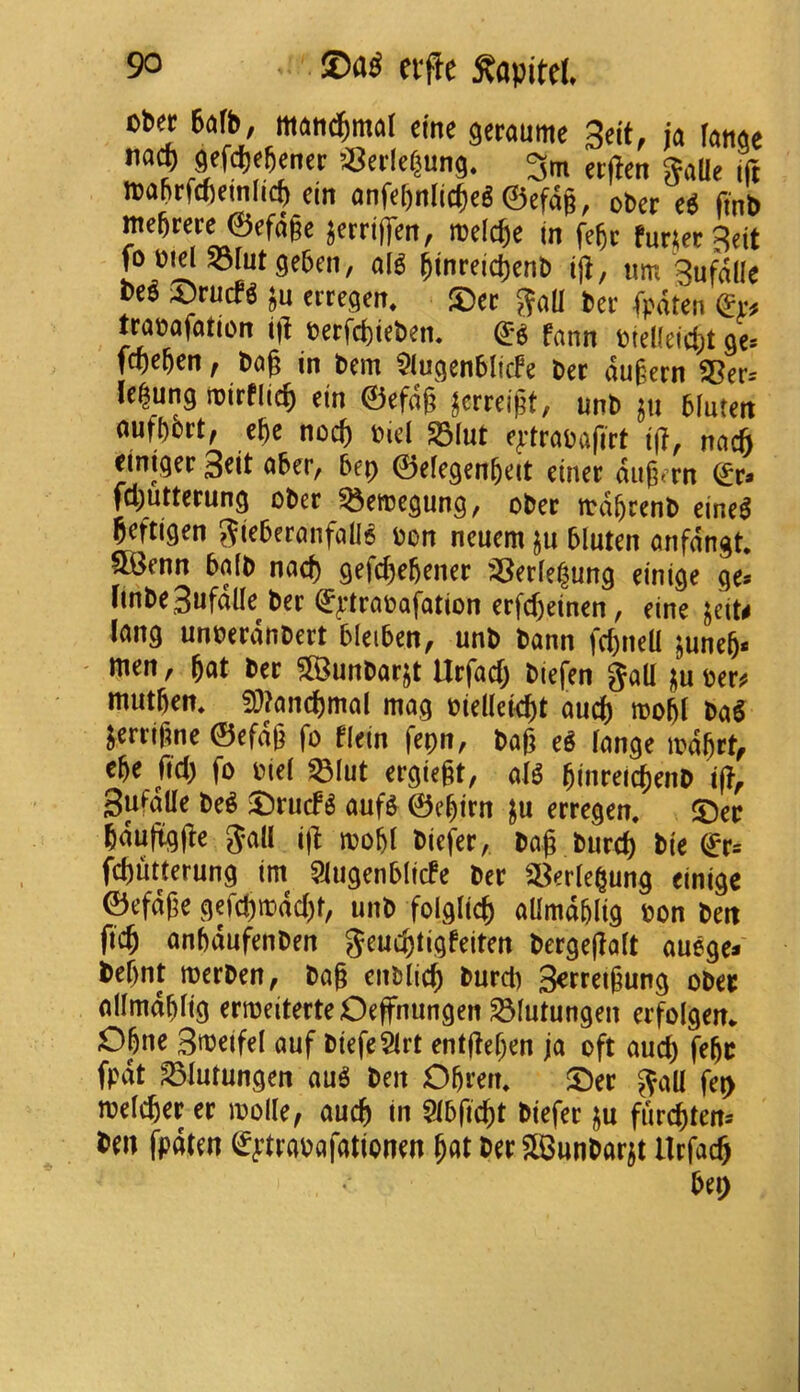 cb« 6afb, matt^maf einc getaume 3«it, ja lanae na^ mmrnn OJetlcfjung. 3m eifcn ^aUe ift n>abrf(()einlic^ (in anfcftnlic^cS ©efd§, obet (tnb mebKre©cfdgc jerrifren, melc^e tn fe^c furiet^eit fo Old S3rut geben, olg ^inrdc^ent) urn 3ufd(Ie M ^Druefg ju erregen. 5)ec ter fpdten traoafation i]l oerfcfcieOem fann oiel(ei4)t 9c fwen, Dog in Dem ^iugenblicfe Der dugern S5er= Ic^ung ioirflieg tin ©efdg ^erreigt, unD 6(uten ouf[)ort, ege noeg Oid S3Iut e^-trooafirt t(?, noeg einiger 3dt ober, bep ©efegengeit einer dugtTn fcguttcrung oDer ^doegung, oDcc ttdgccnD geftigen oon ncuem ju bluten onfdngt. SKcnn bo(D nod) gefegegenee ^;8erfe|un9 dnige ge* finDe3ufalIe Der Qg^lrooofation crfd)dncn, dne ^tiU long unoerdnDert blciben, unD Donn fcgneU juneg* ' men, got Der ?[BunDorjt Urfoeg Diefen god oer^ mutgen, S)?oncgmol mog oiedeiegt oucg roogl DoS jerrifme ©efdg fo flein fepn, Dog eS longe mdgrt^ ege fid) fo oiel ^lut ergiegt, olg ginreicgenD i(?^ Sufotle DeS 3^rucf^ oufs ©cgtrn ju erregen, 5Deo gdufigge Jod ig mogl Diefer, Dog Dureg Die ^r= fegutterung im^ 5iugenblicfe Der S^erlegung dnige ©efdge gefcgir>dd)t, unD folgitcg odmdglig Don Den fteg ongdufenDen Jeucgtigfeiten Dergegolt ouege* Degnt merDen, Dog enblicg Durd) 3^rreigung oDec odmdglig ermeiterte Oeffnungen ^lutungen erfolgen. Ogne Smdfel ouf DiefeSlrt entgegen jo oft oucg fegr fpdt S3Iutungen ouS Den Ogrem S^er ^od fep melt^er er mode, oucg in Slbficgt Diefer ju fiircgtens fen fpdten ^^:troDofotionen got Der ?BunDorit Urj^oeg beg