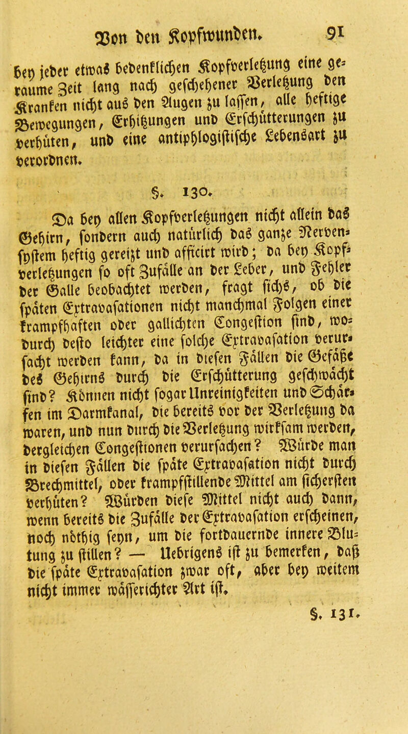 6<»ict»« etoa« 6rtentlic^{n SopfeetHunS ctn« 9<= taumeSeit l«»9 n««6 gcfdjc^cnet 35etl<|ung 6cn Stanfm ni(^)tau6 6en Slugcnsulofffrt, allc t)eft'9« ©eiDcgungcn, grfei^ungen unfi €tfc^uttctungcn }U petfiuten, un6 «inc «ntip^(ogi(lifc6e £e9en««t ju §* 130* S)a 6eo alien ^opffcertclun^en ntc^t alletn ©e^trn, jbnPern aucb naturlic^ taS ganje ?Rerpena fpjlem ftefttg geret^t uni) afftdet njirb; Da bep ^opfi. peclelungert fo oft Sufdlle an tec £ebcr, unb tec ©alle beobacSj)tet toerben, fragt fid)6, ob Die fpdten (^ptrapafationen nid)t mand)mal golgen ctnec frampfbaften oDec gaUid)tcn €onge(iton finb/ tpo^ l>urd) Oe(io letd^tec etne fold;e fytraoafatton Pecur* fad)t ipcrpen fann, Pa in Piefen gdUen Pie 0efdgc Pe« ©ebirn^ Pur^ Pie (Srf^uttcrung gefd)n)d(^t ftnP? ^bnnen ntd)t fogav Unmntgfetten unP0d)dr* fen tm ©armfanal, Pie bercit^ Pot Per S3erle|ung Pa waren, unP nun Pnre^ PieSBerle^ung tpirffam iperPen^ Pergletd)en €onge(ltonen perurfad)en ? ?©urPe man in Piefen gdUen Pie fpdte (Sptrapafation nic^t Purd) fBre^mittel, oPer frampfjfiUenPe Vittel am (id)erjieit peebuten? ?[BurPen Piefe ^pjittel niefet aud) Pann, menn bereit^ Pie Sufdlle Per ^ptrapafation erfebeinen, nod) nbtbig fepn, urn Pie fortPauernPe innere23Iu= tung ju Pen ? — Uebrtgen6 ifl gu bemerfen, Pag Pie fpdte (£ytraPafation jipar oft^ aber bep meitem nic^t immec mdjTeric&ter $lrt ig* §» 131*