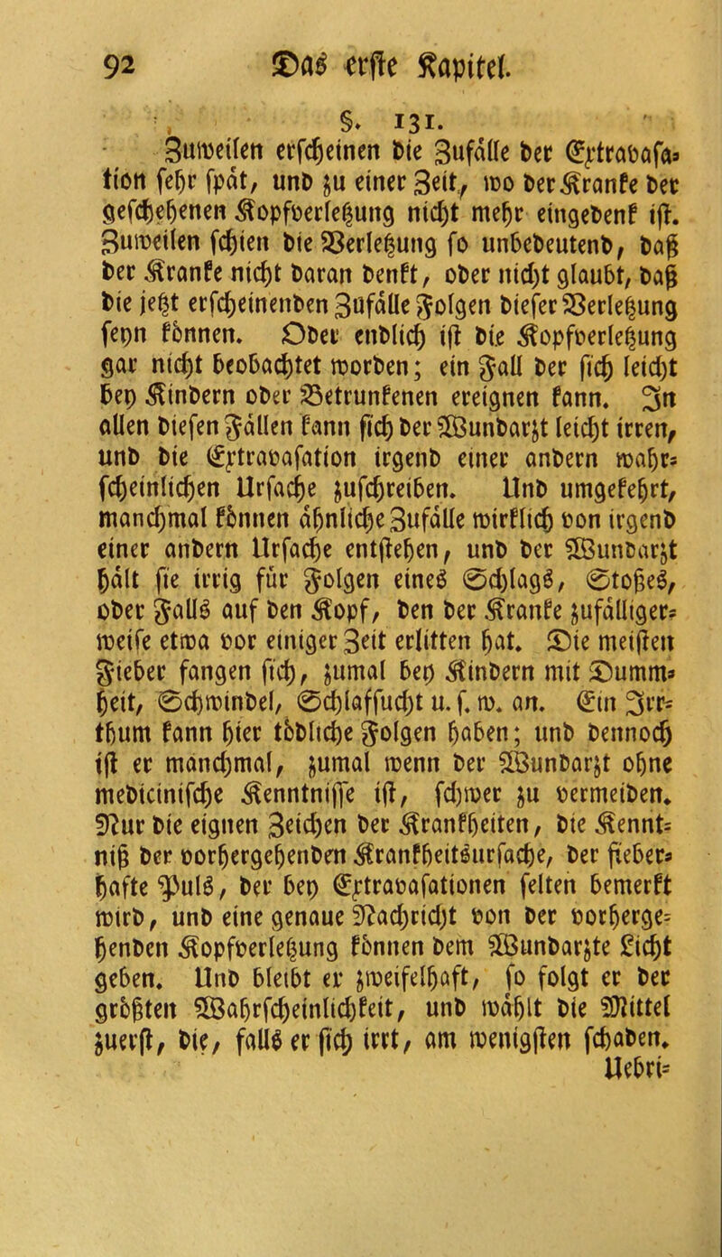 §» 131. 3utt)ei(ett erfc^einen Pie Sufdtte Pec (^^*trapcifa» lion fe^c fpdt, unP ju einec 3eit^ m Pec^ranfe Pec gefcje^enen ^opfoecfelung nid)t me^c etngePenf ijl. Suroeilen fc^ien Pie 23erle|ung fp unbePeutenP, Pag Pec ^ranfe nid)t Parart Penft, oPec nid)t glaubt, Pag Pie je^t ecfc^einenPen 3ufdUe 5olgen Piefec2Secle|ung fepn fbnnen* OPec enPlic^ ig Pie ^opfc»erle|ung gac nic^t 5eo6ad)tet roocPen; ein gall Pec fic^ leid)t Pep ^inPecn oPec 23etrunfenen eceignett fann. 3tt alien Piefengdllcn fann gcf) Pec 583unPacjt leic^t iccen^ unP Pie (f^trapafation irgenP einec anPecn roapcs fc&einlic^en Urfac^e jufc^ceiPen. llnP umgefe^rt, mand)mal fbnnen d^nlic^e 3«fdlle mirflicfe pon irgenP einec anPern Ucfa^e entgepen, unP Pec 5BunPacjt pdlt fie iccig fuc golgen eine^ 0d)lag6, 0toge^, oPec gall^ auf Pen ^opf. Pen Pec ^canfe jufdlligec? meife ettpa Poc einigec3^it eclitten pat* ©ie meigen giePec fangen ficp, jumal Pep ^inPecn mit^umm* peit, 0cptPinPel, 0cplaffud)t u. f m. an, €in 3cr= tpum fann piec tbPltcpe golgen paPen; iinP Pennoc^ tg ec mand)mal, gumal tpenn Pec SlBunPacjt cpne mePicinifcpe ^enntnige ig, fd)ipec pecmeiPen* ?flnt Pie eignen 3^id)en Pec ^canfpciten, Pie .^ennt= nig Pec pocpecgepenPen ^canfpeit^ucfacpe, Pec gePecs pafte , Pec Pep €^tcapafationen felten Pemecft ttJicP, unP eine genaue 3^ad)cidjt pon Pec Pocpecge= penPen ^opfpedepung fPnnen Pern SS3unPacjte £icpt gePen* UnP PleiPt ec jipeifelpaft, fo folgt ec Pec gcPgten 5B3apcfcpeinlicpfeit, unP ipdplt Pie ^UJittel ^uecg, Pie, falieec ficp icct, am meniggen fcpoPen* UePci=