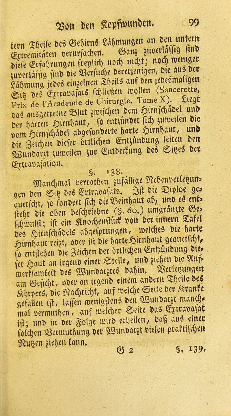 tftn t>c« ©4itn« Ea^mungen <m ffrtremitdten »etutfad)cn. ©ond JuBetlafOS fn'b sueeddffia ftn6 tic S3crfucl)c Sctctjenigen, Bie au« 6ct gdftmung jetel einjefnen SfteilS auf (eBeSmaltgcn STI ®ytraB«fatd l-djliegcn »oUen (Saucerotte Prix de I'Academie de Chirurgie. Tome X). gtcgt B<iS ausaettetne SSlut Sroifcbcn ,6«ni ^icnfcb«BcI unB Bee fat ten Jf)itn()aiit, fo entjunBet suroctlett Bie com 6icnfd)dBcl abgefoiiBette fearte ^ttn^aut, unB Bie Seicheii Btefet i)ttlid)cn (gntjunBung Iciten Beit ®unBarst jumeilen }ut (SntBeefung Beb isoi^ed Bee grtraBafation. §. 138. SUancbnial ceteat^en }ufdHige 9^e6enWi'Ie|Urts aen Ben 011 BeS €ftra»afatd. 3i^ Bie ©iploe ge> quetfd)t, fo fonBett (ief) BieSBein^aut a6, unB cS <nt^ ftetit Bie oben befd)tse6ne (§. 60.) umgranste ®e. UmulH; id ein ^iiod)enditcf »on bet innem Safe! Bed f5itnfd)dBe(b abgefptungeti, roel^cS Bie batte ftitnbaiii teiif, obee ift Bie bavte^iitnbaut gequetfjt, fo cntdebeii Bie Sd^eii Bet bttlidjen ©ntsunbung bte> fee ftaut an iegenB einee ©teUe, unb Jtejen Bie auf= mectfamfeit Beb fffiunbavsteb Babin. « am ©efid)t, oBee an iegenB einem Sfccpecb, Bie fdai^ricbt, auf meldje ©eite Bee Strante gefaUen itl, lajfen irenigdenb Ben fffiunbaest man^> mal seemutben, auf roeld)ee ©eite Bab €ytta»afat id; unb in Bee ^olge inieB eebeilen/ Bag aub einee folcben ’Seemutbung bee 5BunBae}t Bielen praftifd)eii Sduben jieben tann. © 2 §. 139.