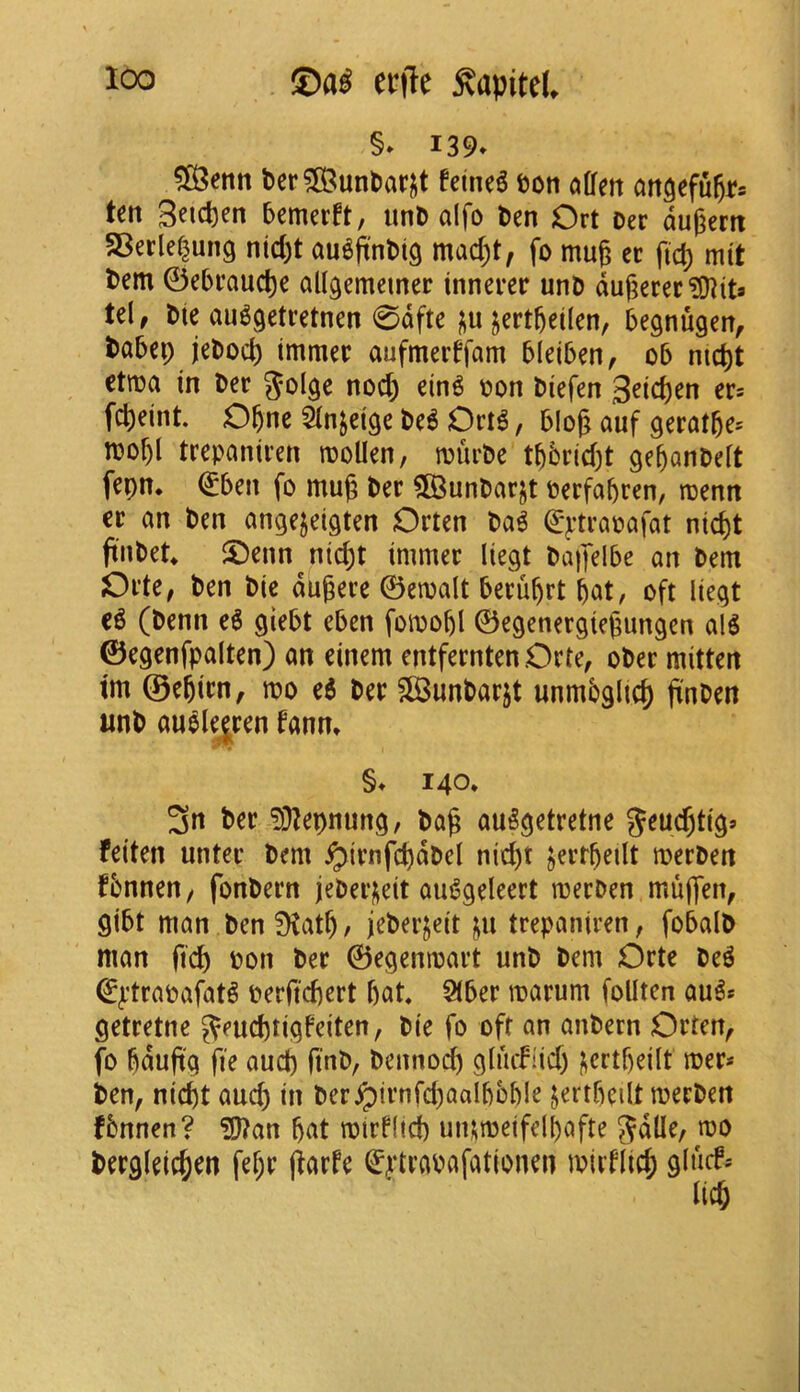 §» I39» t)er?83unt)ar^t feine^ ton offett attgefu^rs ten S^icpen bemerft, unD alfo t)en Ort Der dugcrit SBerlef^ung ntd)t au^jtnMg mad)t, fo mug ct fic^ mtt tern 0ebfaud)e allgemciner innerec unD dugerec?!)?its U\, Die au^getretnen 0dfte ;;u jertgeilen, begnugen, tabep jebod) tmmec aufmerffam bleiben, o5 nicpt etma in Der nod) ein^ oon Diefen 3eid)en er* fd)eint. Ogne Qln^eige De^ Ori6, blog auf geratge* mof)l trepaniren rooUen, murbe tbbridjt gebanbeft fepn* €ben fo mug ber ^unbarjt berfapren, menn er an ben angejeigten Orten ba^ €*ptrapafat niept finbet ®enn^nid)t immer liegt bapelbe an bem Orte, ben bic dugere 0emalt beruprt pat, oft liegt (benn e6 giebt eben fomopl ©egenergiegungen alg ©egenfpalten) an einem entfernten Orte, ober mitten tm ©epirn, mo e6 ber SlBunbarjt unmbglid) jinben unb au^lejren fann» §♦ 140. 3n ber !Dlepnung, bag auSgetretne 5^ud)tig» feiten unter bem ^irnfcpdbcl nid)t Jertpeilt merben fbnnen/ fonbern jeberi^eit au^geleert merben mu|]en, gibt man ben 9tatp, jeberjeit ju trepaniren, fobalb man fiep pon ber ©egenmart unb bem Orte be^ 0^’trapafat^ berfiepert pat 5(ber marum foUten au^* getretne ^eueptigfeiten, bie fo oft an anbern Orten^ fo pdug'g fie aucp finb, bennoep gluifiid) licrtpeilt mer* ben^ niept aucp in ber^irnfd)aalpbple jertpeilt merben fbnnen? ?g?an pat mirf(td) uiumeifelpafte Jdlle, mo bergleicpen fepr jiarfe (^^‘trabafationen mirflicp glncf*