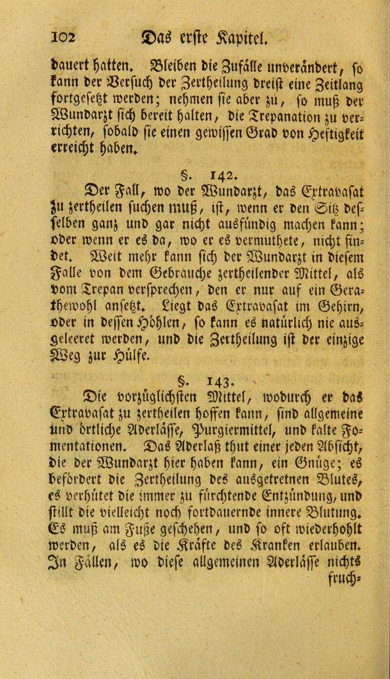 bauert fatten* fdkibcn tie gufafle unt»erdnbert, fo fann Dec iSaM geil&eilung brei(^ cine Scitlang fortgefe|t merben; nebmen fte aber jii, fo mu^ bev SiBunbarjt ftc^ berdt b^iten, bie trepanation ju ber= ric^ten, fobalb fte einen getbijfen 0rab bon ^eftigfeit meic^t ^aben^ §♦ 142* ®ec gaU^ tbo ber 3Bunbar§t/ bag ^^trabafat }u ^ertbdlen fuc^en mug/ ig/ menn er ben 0it^ bef- felben ganj unb gar mc()t augfimbig mad;en fann; ijbec menn er eg ba, njo er eg bermutbete, nic^t pm bet* ?03e(t mef)r fann fic^ ber ?85unbarjt in biefem JJalle bon bem ©ebraiici;e jertbeilenber iyjittel, a(g bom trepan berfprec^en, ben er nur auf ein ©era* tbribo^l anfe^t* £iegt bag (Eptrabafat tm ©e^irn, x»ber in bejfen^b^len, fo fann eg naturlic^ nie aug? Sdeeret tberbett/ unb bie ig d'njige 5B3eg ^ur ^ulfe. §. 143* ' ®ie borjugUc^ften !Dlittef, tbobureg er bag €^:trabafat ju jertfteilen boflfen fann, finb aifgemeine Unb brtlicge 51berldffe/ ^urgiermittei/ unb falte go^ mentationen. t)ag $tberlag tf)ut einer jeben Sibft^t, bie ber SBunbarjt ^ier boben fanu/ ein ©nuge; eg befbrbert bie 3^d^ei(ung beg auggetretnen ^luteg/ eg ber^utet bie immer ju fiird)tenbe ^ntjunbung, unb fItUt bie bidleid)t noeb fortbauernbe innere ^iutung* & mug am Juge gefit)e&en, unb fo oft ibieber^o|lt merbeu/ a(g eg bie ^rdfte beg .S^ranfen erlauben, Sdllen, tbo biefe allgemeinen SIberldffe niefttg