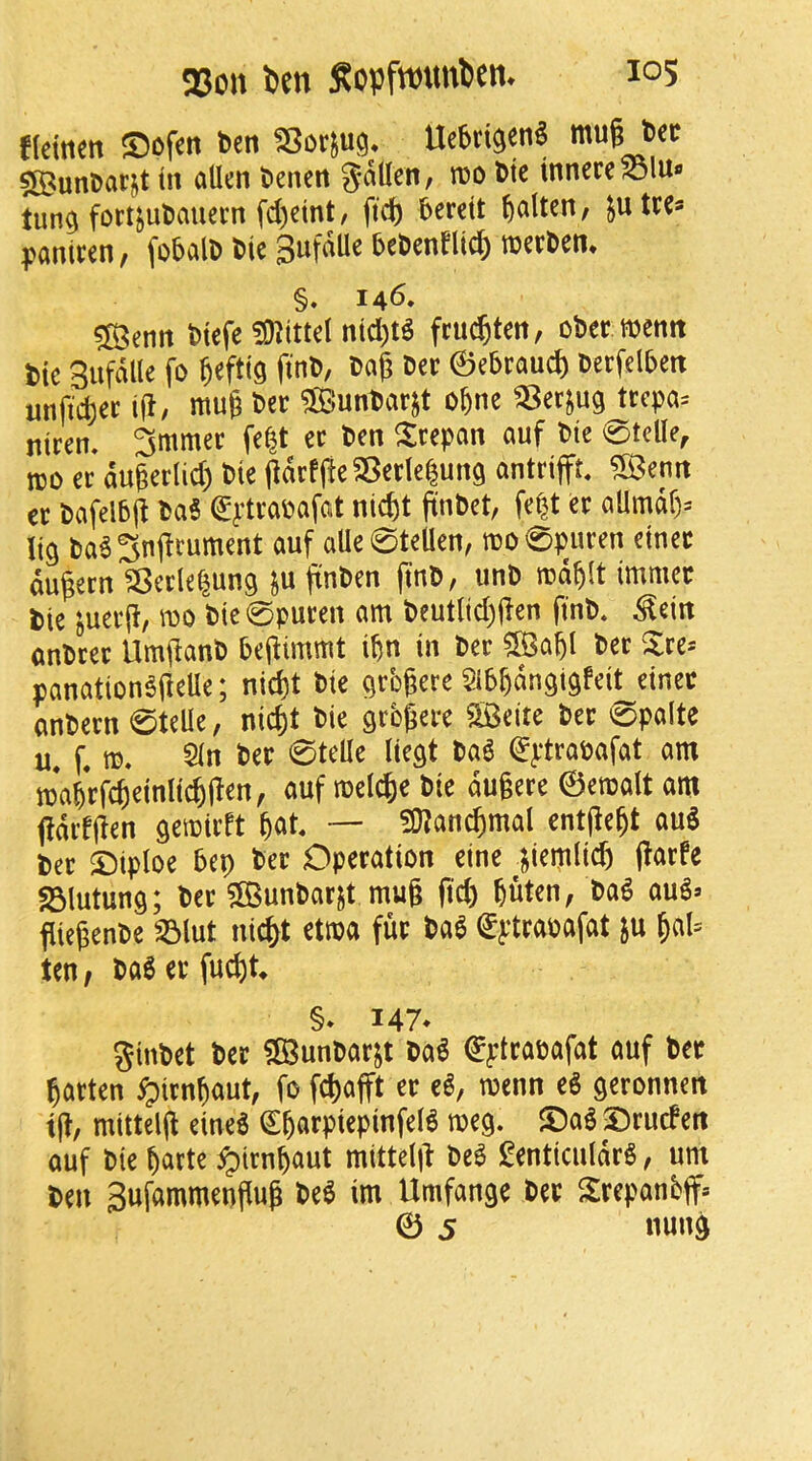 f(emen ©ofcn t>cn Uc6ti$en§ mug Dec $[BunDarjt tit alien Denen 5<^Uen, m Die innereSSlUfl tun^ fort^uDauecn fegeint, fteg berett galtcn, ^utce* pantcen, fobalD Die 3ufdUe beDenfltd) mecDen* §. 146, ^enn Dtefe ^intttel ntd)t^ fruegten, oDer memt Die Sufdlle fo gefttg ftnD, Dag Dec ©ebraud) Decfelbett unftd)ec ig, mug Dec SunDaejt obne ^er^ug tccpa= nicen. 3mmec fe|t ec Den ^$:cepan auf Die 0telle, m ec augeclid) Die gdcfgeSBeclelung antcifft, ^IBenn ec Dafelbg DaS ^^’tcapafat niegt gnDct, fe|t ec allmdf)= Itg Da63ngrument auf aUe0teUen, tDO0pitcen etnec dugecn ^ecle^ung ju gnDen gnD, unD md^lt tmmec tie juecg, mo Dtc0pucen am Deutlid)gen gnD. ^ein anDcec UmganD begimmt ibn in Dec ^abl Dec ^lce= panation^geUe; nid)t Die Qcbgere Slb^dn^t^feit einec anDecn 0teUe, md)t Die gcbgece SBeite Dec 0palte u. f. m. 5ln Dec 0telle liegt m (^ptcapafat am mWcfi^inli^l^^”^ auf mel^e Die dugece ©emalt am gdcfgen semieft — ?9?an^mal entgegt auS Dec ©tploe bep Dec Dpecation eine ^iiiemli<ft gmfe SSlutung; Dec ?BunDacjt mug fid) buten, Da^ au^» fliegenDe ^lut ni^t etma fuc Dag €ptcapafat ju b«l= ten, Dageefuegt. §* 147* ginDet Dec 5®unDacjt Dag ©ptcacafat auf Dec gacten ^)icnbaut, fo fd)afft ec eg, menn eg geconneit tg, mtttelg eineg ^bacpiepinfelg meg. ©ag 3)cudert auf Die barte ^irnbaut mittelg Deg genticuldcg, urn Den gufammengug Deg im Umfange Dec Scepanb(f» © j nung