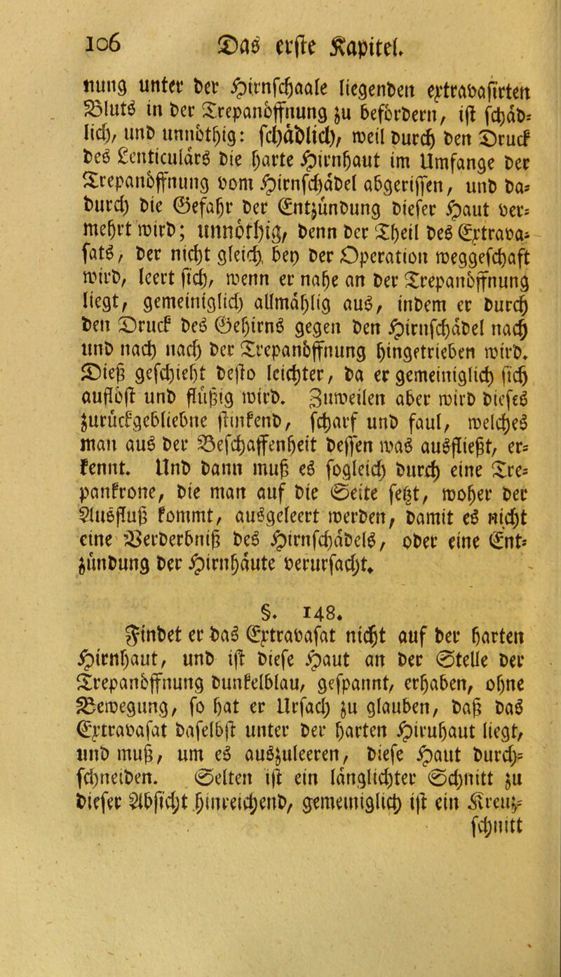 io6 ecfle :Kapitd. !iun9 untef Per ^iinfc^aale ItcgenPeit e^^traPafirtert ^lut^ in Per XrcpanPffnung ju beforPern, i(l fcpdP= lid), imp unnbt^ig: fd)d&lid)/ meil Purc^ Pert ^Drud Pe^ £cnticuldr6 Pie ^arte ipirnbaut im Umfan^e Per 5:repan5fftiim9 pom ^irnfd)dPel ab^eriffcn, unp Pa^ Purd) Pie 0efabr Per ^ntjiinPung Piefer ^aut Per^ mebrt iPirP; unn6tf)i^, Penn PerPe^ ^^trapa^ fat^, Per ni^t gleid), bep Per Operation meggefc^aft mirP, leert fid), menn er na^e an Per ^repanbjfnung liegt, gemeiniglid) allmdblig aui?, inPem er Purc^ Pen OriicP Pe^ 0ef)irn^ gegen Pen ^irnfcbdPel nac§ tinP nad) nac^ Per !5:repanbfnung l)ingetrieben tpirP, S)ieg gefdiiebt Pej]o (cid)ter, Pa er gemeiniglid) fic^ auflb(l unP fliipig mirP» 3nmeilen aber ipirP Ptcfe^ ^urucfgebliebne jlinfenP, fd)arf unP faul, ipeld)e^ man au^ Per ^efc^ajfenbeit Pe(]en ipa^ au^flie^t, er^ fennt. UnP Pann mu^ e6 fogletd) Purd) eine Xi:e= panfrone, Pie man auf Pie 0eite fe^t, mober Per $luepug fommt, au^geleert merPen, Pamit e^ Rid)t cine ’^erPerbnig Pe6 ipirnfd)dPe(^, oPer eine €nt-' iunPnng Per ^irn^dute Perurfad;t^ §♦ 148* JtnPet er Pa^ (^ptraPafat nic^t auf Per batten ipirnbaut, unP ij! Piefe .paut an Per 0telie Per itrepanbjfnung Punfelblau, gefpannt, crbaben, of)ne ^emegung, fo b<tt er llrfad) ju glauben, Pag Pa5 ^ptraoafat Pafdbg unter Per batten ^irubaut liegt, tinP mug, urn e6 au^juleeren, Piefe ^aut Purd>= fd)ueiPen. 0elten ig ein ldnglid)ter 0d)uitt ju Piefer $lbfid;t blnrelcbenP/ gememiglict) ift ein ^reu^-' fd;nitt