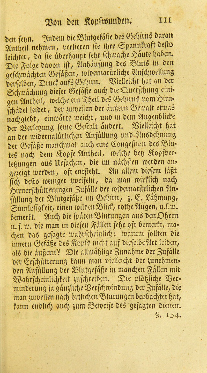 iir Q30U ten :Ropftnunteii. ben fet)rt, 3nbem bie ^lutgefa^e be^ 0e^ivn6 baran Sint^cil nc^mcn, tierliercn fic tf)re 0pannfi‘aft be(ti> Icicbtei*/ ba fte uberf)aupt fe§r f^ttiad)e ^dute ^abetn S5ie golge bapon ij!, ^Inbdufung bea ?5M in ben gefchmac^ten ©efdgen, mibernaturlic^e 9infd)it)eUun9 berfelben, Drucf auf^ ©ebitn. S5ieUeid)t f)at an bee 0d)tbdd)ung biefer ©efdge anc^ bie Quetfd)ung emi:: gen Sintbeil, n?eld)e ein X^eil M ©ebtvn6 bom ^irn» relabel letbet, ber jumeil'en bee gu^ern ©emalt etmaS nad^giebt, eimodet^ meid)t, unb in bem ?iugenbltcfc bee 'jSeele^ung feine ©eflalt dnbeet. ^ielleic^t f)at an bee tbibeenatuelid)en SInfullung imb 5(u^bebnimg bee ©efdj^e mand)mal and) eine ©ongcjlion be^ m nai bem ^opfe 5(ntbeil, mdebe bep ^opfbee= lelungen au^ Uefad)en, bie im ndd)ilen meeben an» ge^eigt meeben, oft enti^e^t 5in allcm biefem Id^t ftc^ be(lo menigee jmeifeln, ba man tbirfltc^ nad) ^ienerf#tterungen 3ufdUe bee ibibernatueli^en 5in. fullung bee ^lutgefd^c im ©ebien, gd^mung, 0tnnloft9feit, einen roiiben^licf, eot^c5(ngen, u.f.m. bemeeft bie fpdten ^lutungen au^ ben Of)een bie man in biefen gdllen fe^e oft bemeeft, ma* d)en ba^ gefagte maf)rfci)einlid): marum foUten bie inneen ©efdge be^ ^opf6 nid}t auf biefelbe^iet leiben, aB bie dugeen? ©ie allmdblige Suna^me bee Snfdlle bee <^i*fd)utteeung fann man bielleid)t beejune^men= ben ^InfMung bee 23(utgefdpe in mand)en J\^Uen mit ?©abefd)eintid)feit gufd)eeiben. Sie plb^lid)e 5>ee= minbeeung ja gdnjlicbe’^eefc^minbung bee 3nfdlle/bie man jumeilen nad) betlic^en^lutungen beobad)tet f)at, fann enblid) and; jum ^emeife be6 gefagten bienen* §v IJ4.