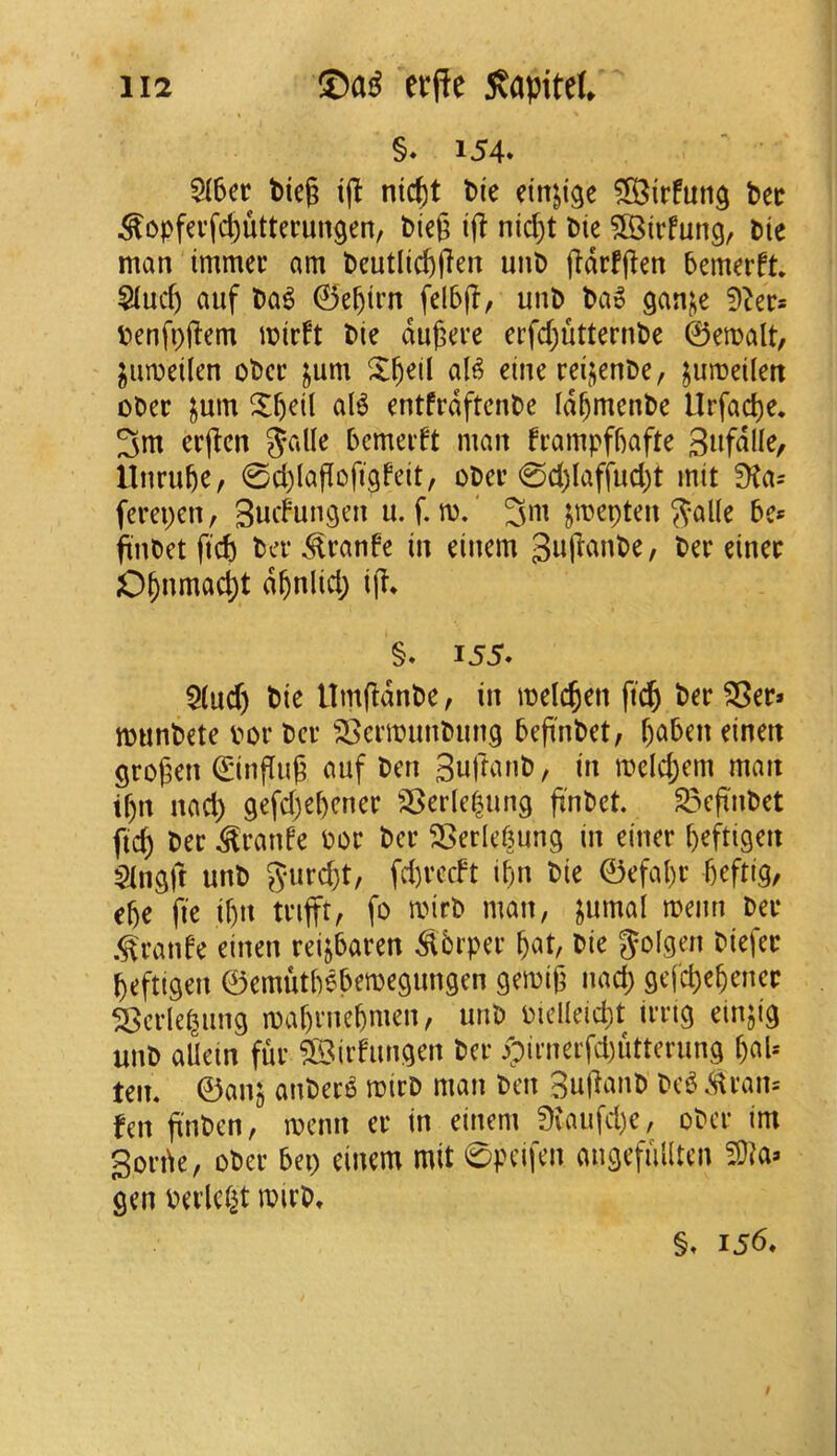 §♦ 154* 5(6er t>ieg tjl nic^t l»i'e dn^ige ^S^irfung t»ec ^opfevfd)uttei’un9en, bicg if! nic^t Die 5Birfung, Die man immec am Deutlicftpen unD jidrfjlen Demerft. Siuc^ auf Da^ 0e^irn felb(T, unD Da» gani^e 9^er* Denfoiiem mirft Die dugere erfd)utternDe ©email, ^umeilen oDcc jum X^eil aB eine reijenDe, jumeilen oDer ^um X^eil aB entfrdftcnDe Id^mcnDe llrfad)e. 3m erj^cn %cdk Dcmedt man frampfDafte llnru^e, 0d)(af[ofi9feit, oDer 0d)laffud)t mil !Ka= ferepen, Sudun^cn u. f. m.' jmepten 5?al(e De« jinDet fid) Dev ^ranfe in einem gujlanDe, Dev einev 0§nmad;t d^nlid; i% §» 155. $(ud) Die UmfldnDe, in melc^en ft^ Dev ^ec» munDete dov Dcv ^gcvmunDung Defi'nDet, f)a5en einen gvogen ©infill^ auf Den SujlanD, in mcld;em man tf)it nad) 9efd)el)cnev ^;8evle|un9 fi'nDct. S^efinDct ftc^ Dev ^vanfe Pov Dcv S5evlef5ung in einev f)efti9en Slngft unD Jiivd^t, fd)vcdt i^n Die ©efal)v 5eftig, e^e fie if)n tvifft, fo mivD man, ^umal menu Dev .^vanfe einen veijbaven ^bvpev ^al, Die Jolgen Diefev ^eftigen ©emutlBbemegungen gemig nad) gefc^e^encv ^cvleliing maf)vne^men, unD Piclleid)! ivvig einjig unD aUein fuv ^©ivfungen Dev ^)ivnevfd)uttevun9 f)aU teiK ©anj auDev^ mivD man Den 3uRanD Dc^ Mvan= fen fl'nDen, menu cv in einem 9vaufd)e, oDev im 3ovik, oDev 5ep einem mil 0peifen aiiQefulltcn ?D?a> gen Pevlciit mivD, §. 156*