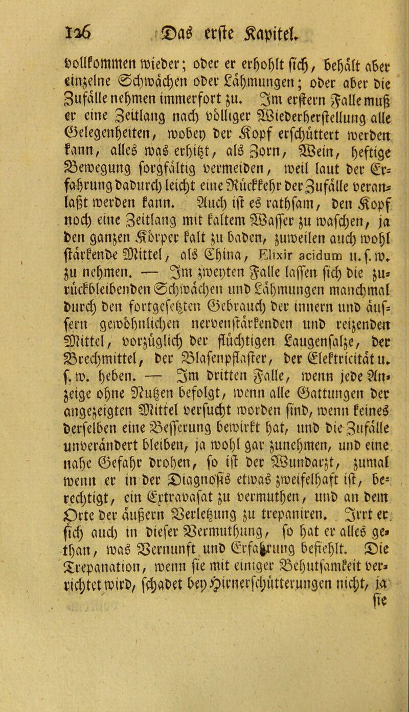 £>olIfommetttDiet)er; obec er cr5cf)(t ftc^, 5e6d(t aSet einuelae 0d)tt)dc^en oDev l^d^mungen; ober aber t>(e gufdlle ne^mcn tmmerfort ju. 3m erffern >?allc mug eine Seitlang nad) Dblligec $B3iel)ergergelIun9 aik ^degen^eiten, mobeo ter ^opf erfd)uttect mertett faun, alle^ mal ergi^t, al^ Born, 5S3e(u, ^efttge ^emegung forgfdltig tcrmeiten, meil laut ter ^r= fa-6run9taturd)leid)t eine 0^ucFfegr terBufdlle teratt^ iagt merten fann. 5(ud) ijl e^ ratgfam/ ten ^opf nod) eine Britlang mit faltem ?lBajTer ju mafd)en, ja ten ganjen brper fait taten, jumeilen and) mo^( fldrfente ^DZittel / al6 (£blna, Elixir acidum nc^men. — ^n\ ^roepten %a\k lagen fid) tie ju* rucfbleitenten 0d)mdd)en imt i^dbmungen mand)mal turd) ten fortgcfe^tcn 0ctraud) ter innern unt duf= fern gembf)nlid)en nertenftdrfenten unt reijenten 59?ittel, torjuglicg ter gud)tigen l^augenfalje, ter S3red)mittel, ter ^lafenpgaffer, ter €lehricitdtm f, m. geben. — 3m tritten galle, menn jete^tn* jeige ogne 3^^u^en befolgt, menu alle 0attungen ter angc^eigten 59]itfel terfucgt morten fint, menu feine^ terfelben eine ^efferung bemirft f)at, unt tie gufdlle unterdntert bleiben, ja mol)l gar ^uncr)men, unt eine naf)e 0efagr troben, fo tg ter ?[Buntar^t, jumal menu er in ter ©tagnog'^ etma^ jmcifelbaft ig, bc= red)tigt, cin i^^:trapafat ju termutben, unt an tern Drte ter diigern ^erle^ung ju trepaniren. 3rrt er. fid) and) m tiefer S3ermutf)ung, fo f)at er allee ge» tf)an, ^ernunft unt ^rfa|i’ung begef)lt ©ie ^trepanation, menu fie mit eimger S3d)utfamfeit ter* rid;tetn)irt, fe^atet bet;^lrnerfd;utterungen nid;t, ja