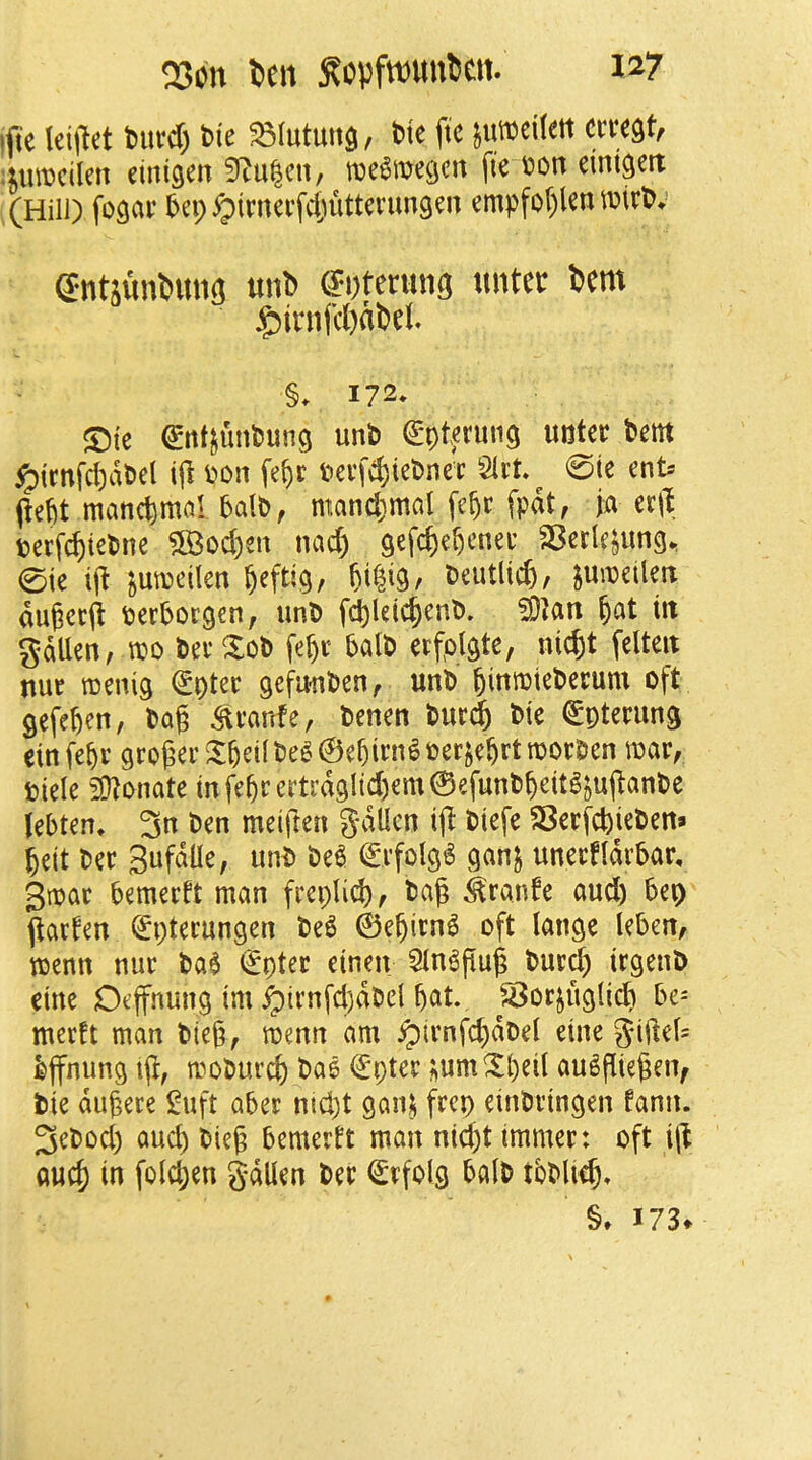 ifte Icijlet biird) bie ^lutuitg, bte ftc ixmikn cmU ;jurocilen mm% 3f^u|cn, tDC^megcn fie bon eint^ett (Hill) fogar 5ep ^imerfctuittenmgen empfol)len mirb; gntumDun^ unb untei: Dcm jg^inifcWDei. §. 172* ©te ^nt^imbung unb (^ptetung uoter bem §icnfd)dbel ijl m\ fe^r i)ei'fd)iebnec Slrt 0te ent> pebt mandmal balb, mand)mal fe^c fpdt, ja tt\\ terf^tebne ?83od)en nad) gefcfic^cnec SBecle^img, 0ie ii^ junjeilen ^efti^, beutlicfe, junjeiletr augcrfi berborgen, iinb f(^letc^enb. ^at tit gdUen, m berXob fe^c balb erfolgte, nid)t felteit nut roeni^ ^ptec gefu-nben^ unb ^itttbtcbetiuu oft gefeben, bag ^vanfe, benen but^ bte €ptening einfebr gro6er^betlbe6@ebim^ber^ebrtroocbcn mar, fciele 2}?onate mfebrerti’d9lid)em0efunbbeitg^u(tanbe febten, 3n ben meiften gdllen i|l biefe SBerfcbieben* belt bet BufdUe, unb be^ 0rfolg6 ganj unertlarbar, 3mar bemerft man frcpli^, bag ^ranfe aud) bep <^acten (^pterungen M 0ebirn6 oft lange leben, menn nur ba$ €pter etnen 5ln6pug bur^ irgenb eine O^jfnung im ^irnfd)dbel bcit. Sorjuglid) be- merft man bieg, mmn am ^trnfcbdDel eine gige(= bjfnung ig, moburd) bae ^i;ter ;um^l)^d au^giegeiv tie dugece !^uft aber nid)t gan^ frcp einbringen fann. 3ebod) aud) bieg bemerft man nid)t immer: oft ig aucb in fold;en gdUen ber ^rfolg balb tbblieg, §, 173*