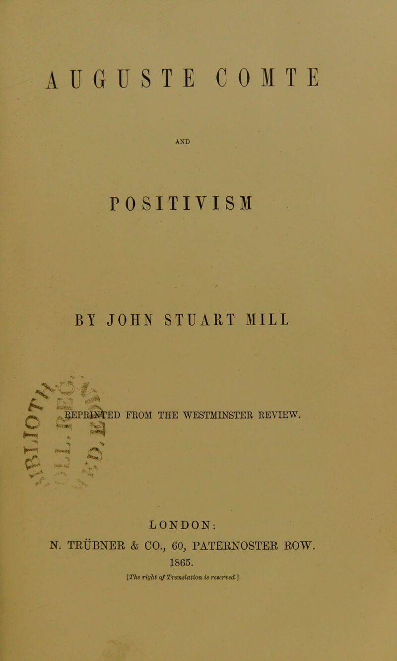 AUGUSTE COITE AND POSITIVISM BY JOHN STUART MILL « *r%. 4p . x z * pvt t- ■ IBS* ^ REPRINTED FROM THE WESTMINSTER REVIEW. Sw*- MwSj Sn^l ■\ . ^ -*■ ui LONDON: N. TRUBNER & CO., 60, PATERNOSTER ROW. 1865. [The right of Translation is reserved•]