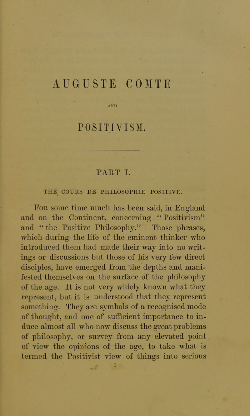 AND POSITIVISM. PART I. THE COTJ11S DE PHILOSOPHIE POSITIVE. Eon some time mucli has been said, in England and on the Continent, concerning “ Positivism” and “ the Positive Philosophy.” Those phrases, which during the life of the eminent thinker who introduced them had made their way into no writ- ings or discussions hut those of his very few direct disciples, have emerged from the depths and mani- fested themselves on the surface of the philosophy of the age. It is not very widely known what they represent, hut it is understood that they represent something. They are symbols of a recognised mode of thought, and one of sufficient importance to in- duce almost all who now discuss the great problems of philosophy, or survey from any elevated point of view the opirdons of the age, to take what is termed the Positivist view of things into serious