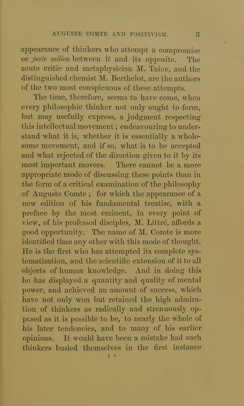 o appearance of thinkers who attempt a compromise or juste milieu between it and its opposite. The acute critic and metaphysician M. Taine, and the distinguished chemist M. Bertlielot, are the authors of the two most conspicuous of these attempts. The time, therefore, seems to have come, when every philosophic thinker not only ought to form, but may usefully express, a judgment respecting this intellectual movement; endeavouring to under- stand what it is, whether it is essentially a whole- some movement, and if so, what is to be accepted and what rejected of the direction given to it by its most important movers. There cannot be a more appropriate mode of discussing these points than in the form of a critical examination of the philosophy of Auguste Comte ; for which the appearance of a new edition of his fundamental treatise, with a preface by the most eminent, in every point of view, of his professed disciples, M. Littre, affords a good opportunity. The name of M. Comte is more identified than any other with this mode of thought. Tie is the first who has attempted its complete sys- tematization, and the scientific extension of it to all objects of human knowledge. And in doing this he has displayed a quantity and quality of mental power, and achieved an amount of success, which have not only won but retained the high admira- tion of thinkers as radically and strenuously op- posed as it is possible to be, to nearly the whole of his later tendencies, and to many of his earlier opinions. It would have been a mistake had such thinkers busied themselves in the first instance