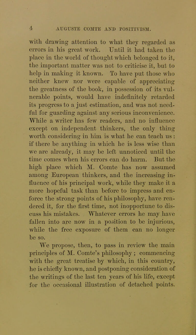 with drawing attention to wliat they regarded as errors in his great work. Until it had taken the place in the world of thought which belonged to it, the important matter was not to criticise it, hut to help in making it known. To have put those who neither knew nor were capable of appreciating the greatness of the hook, in possession of its vul- nerable points, would have indefinitely retarded its progress to a just estimation, and was not need- ful for guarding against any serious inconvenience. While a writer has few readers, and no influence except on independent thinkers, the only thing worth considering in him is what he can teach us : if there be anything in which he is less wise than we are already, it may be left unnoticed until the time comes when his errors can do harm. But the high place which M. Comte has now assumed among European thinkers, and the increasing in- fluence of his principal work, while they make it a more hopeful task than before to impress and en- force the strong points of his philosophy, have ren- dered it, for the first time, not inopportune to dis- cuss his mistakes. Whatever errors he may have fallen into are now in a position to be injurious, while the free exposure of them can no longer be so. We propose, then, to pass in review the main principles of M. Comte’s philosophy ; commencing with the great treatise by which, in this country, he is chiefly known, and postponing consideration of the writings of the last ten years of his life, except for the occasional illustration of detached points.