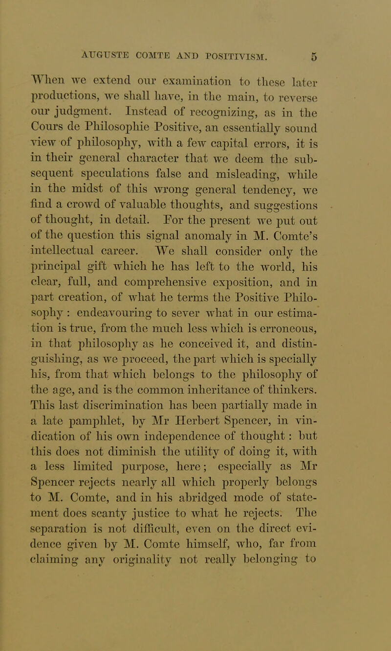 When we extend our examination to these later productions, we shall have, in the main, to reverse our judgment. Instead of recognizing, as in the Cours de Philosophic Positive, an essentially sound view of philosophy, with a few capital errors, it is in their general character that we deem the sub- sequent speculations false and misleading, while in the midst of this wrong general tendency, we find a crowd of valuable thoughts, and suggestions of thought, in detail. Por the present we put out of the question this signal anomaly in M. Comte’s intellectual career. We shall consider only the principal gift which he has left to the world, his clear, full, and comprehensive exposition, and in part creation, of what he terms the Positive Philo- sophy : endeavouring to sever what in our estima- tion is true, from the much less which is erroneous, in that philosophy as he conceived it, and distin- guishing, as we proceed, the part which is specially his, from that which belongs to the philosophy of the age, and is the common inheritance of thinkers. This last discrimination has been partially made in a late pamphlet, by Mr Herbert Spencer, in vin- dication of his own independence of thought : but this does not diminish the utility of doing it, with a less limited purpose, here; especially as Mr Spencer rejects nearly all which properly belongs to M. Comte, and in his abridged mode of state- ment does scanty justice to what he rejects. The separation is not difficult, even on the direct evi- dence given by M. Comte himself, who, far from claiming any originality not really belonging to