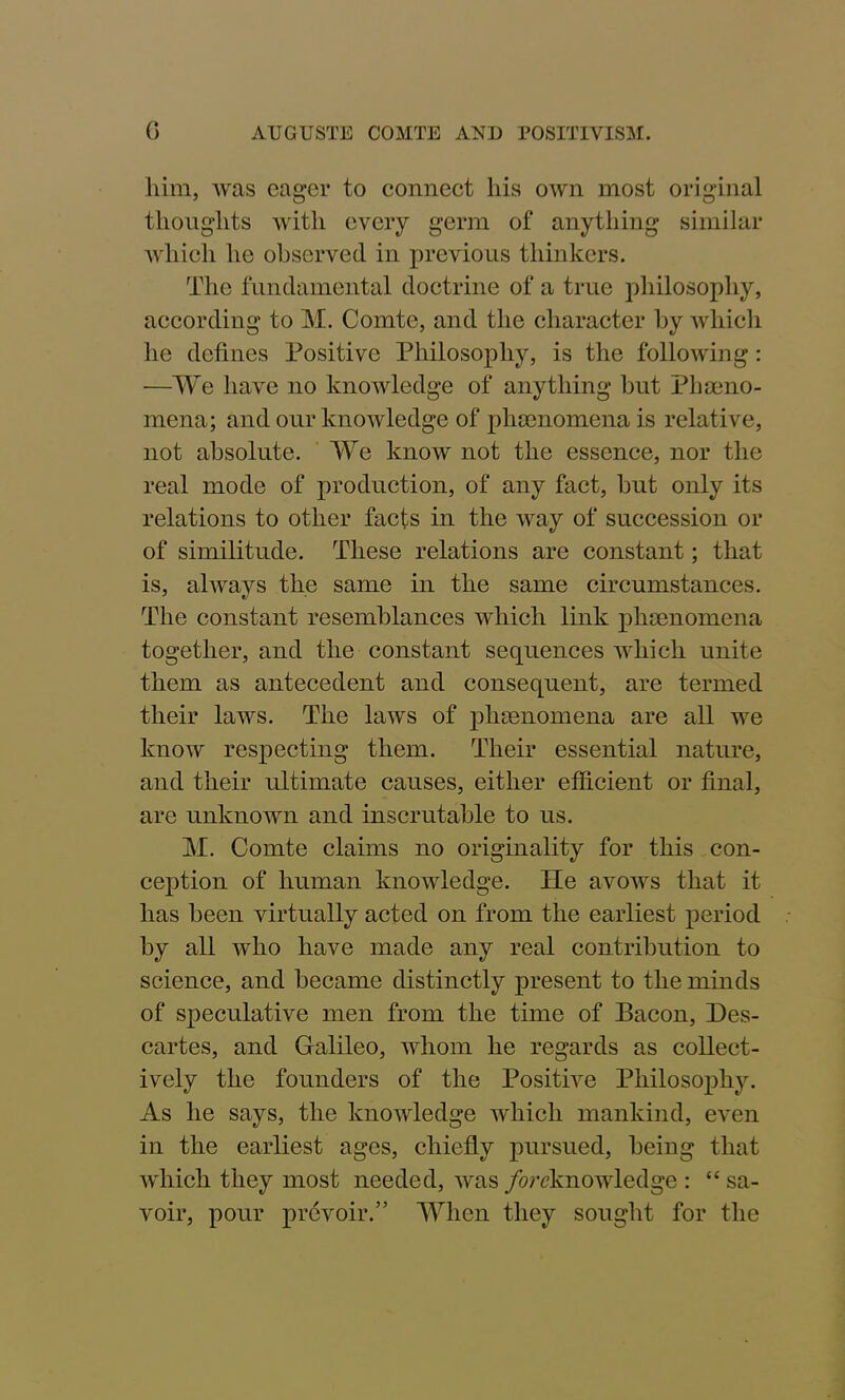 him, ivas eager to connect his own most original thoughts with every germ of anything similar which he observed in previous thinkers. The fundamental doctrine of a true philosophy, according to M. Comte, and the character by which he defines Positive Philosophy, is the following: —We have no knowledge of anything but Pheno- mena; and our knowledge of phenomena is relative, not absolute. We know not the essence, nor the real mode of production, of any fact, but only its relations to other facts in the way of succession or of similitude. These relations are constant; that is, always the same in the same circumstances. The constant resemblances which link phenomena together, and the constant sequences which unite them as antecedent and consequent, are termed their laws. The laws of plnenomena are all we know respecting them. Their essential nature, and their ultimate causes, either efficient or final, are unknown and inscrutable to us. M. Comte claims no originality for this con- ception of human knowledge. He avows that it has been virtually acted on from the earliest period by all who have made any real contribution to science, and became distinctly present to the minds of speculative men from the time of Paeon, Des- cartes, and Galileo, whom he regards as collect- ively the founders of the Positive Philosophy. As he says, the knowledge which mankind, even in the earliest ages, chiefly pursued, being that which they most needed, was /^knowledge : “ sa- voir, pour prevoir.” When they sought for the