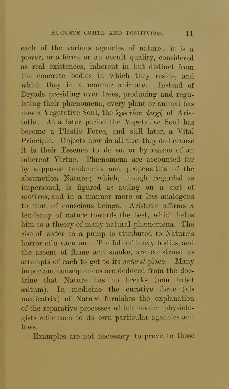 each of the various agencies of nature : it is a power, or a force, or an occult quality, considered as real existences, inherent in hut distinct from the concrete bodies in which they reside, and which they in a manner animate. Instead of Dryads presiding over trees, producing and regu- lating their phenomena, every plant or animal has now a Vegetative Soul, the figen-nxij of Aris- totle. At a later period the Vegetative Soul has become a Plastic Porce, and still later, a Vital Principle. Objects now do all that they do because it is their Essence to do so, or by reason of an inherent Virtue. Phenomena are accounted for by supposed tendencies and propensities of the abstraction Nature; which, though regarded as impersonal, is figured as acting on a sort of motives, and in a manner more or less analogous to that of conscious beings. Aristotle affirms a tendency of nature towards the best, which helps him to a theory of many natural phaenomena. The rise of water in a pump is attributed to Nature’s horror of a vacuum. The fall of heavy bodies, and the ascent of flame and smoke, are construed as attempts of each to get to its natural place. Many important consequences are deduced from the doc- trine that Nature has no breaks (non liabet saltum). In medicine the curative force (vis medicatrix) of Nature furnishes the explanation of the reparative processes which modern physiolo- gists refer each to its own particular agencies and laws. Examples are not necessary to prove to those