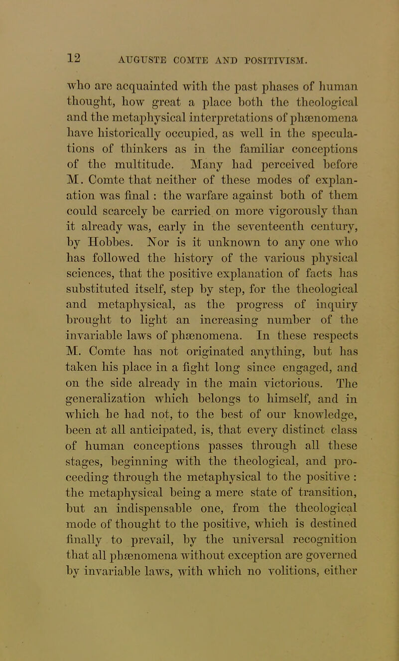 who are acquainted with the past phases of human thought, how great a place both the theological and the metaphysical interpretations of phaenomena have historically occupied, as well in the specula- tions of thinkers as in the familiar conceptions of the multitude. Many had perceived before M. Comte that neither of these modes of explan- ation was final: the warfare against both of them could scarcely be carried on more vigorously than it already was, early in the seventeenth century, by Hobbes. Nor is it unknown to any one who has followed the history of the various physical sciences, that the positive explanation of facts has substituted itself, step by step, for the theological and metaphysical, as the progress of inquiry brought to light an increasing number of the invariable laws of phaenomena. In these respects M. Comte has not originated anything, but has taken his place in a fight long since engaged, and on the side already in the main victorious. The generalization which belongs to himself, and in which he had not, to the best of our knowledge, been at all anticipated, is, that every distinct class of human conceptions passes through all these stages, beginning with the theological, and pro- ceeding through the metaphysical to the positive : the metaphysical being a mere state of transition, but an indispensable one, from the theological mode of thought to the positive, which is destined finally to prevail, by the universal recognition that all phaenomena without exception are governed by invariable laws, with which no volitions, either