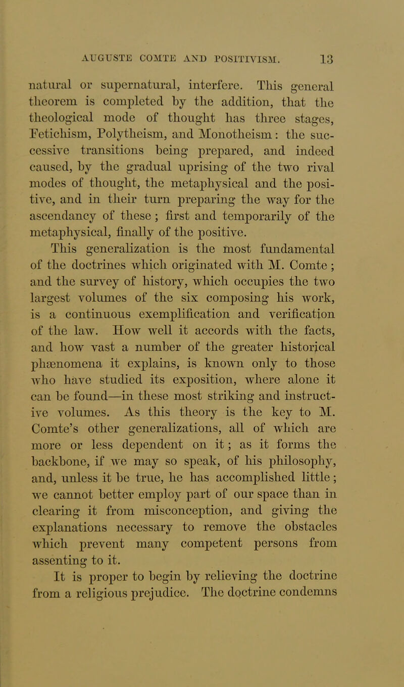 natural or supernatural, interfere. This general theorem is completed by the addition, that the theological mode of thought has three stages, Fetichism, Polytheism, and Monotheism: the suc- cessive transitions being prepared, and indeed caused, by the gradual uprising of the two rival modes of thought, the metaphysical and the posi- tive, and in their turn preparing the way for the ascendancy of these; first and temporarily of the metaphysical, finally of the positive. This generalization is the most fundamental of the doctrines which originated with M. Comte ; and the survey of history, which occupies the two largest volumes of the six composing his work, is a continuous exemplification and verification of the law. How well it accords with the facts, and how vast a number of the greater historical phenomena it explains, is known only to those who have studied its exposition, where alone it can be found—in these most striking and instruct- ive volumes. As this theory is the key to M. Comte’s other generalizations, all of which are more or less dependent on it; as it forms the backbone, if we may so speak, of his philosophy, and, unless it be true, he has accomplished little; we cannot better employ part of our space than in clearing it from misconception, and giving the explanations necessary to remove the obstacles which prevent many competent persons from assenting to it. It is proper to begin by relieving the doctrine from a religious prejudice. The doctrine condemns