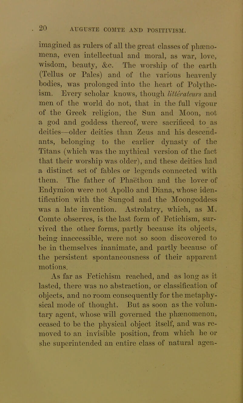 imagined as rulers of all the great classes of pheno- mena, even intellectual and moral, as war, love, wisdom, beauty, &c. The worship of the earth (Tcllus or Pales) and of the various heavenly bodies, Avas prolonged into the heart of Polythe- ism. Every scholar knows, though litterateurs and men of the world do not, that in the full vigour of the Greek religion, the Sun and Moon, not a god and goddess thereof, were sacrificed to as deities—older deities than Zeus and his descend- ants, belonging to the earlier dynasty of the Titans (which was the mythical version of the fact that their worship was older), and these deities had a distinct set of fables or legends connected Avith them. The father of Phaethon and the lover of Endymion Avere not Apollo and Diana, whose iden- tification Avith the Sungod and the Moongoddess was a late invention. Astrolatry, which, as M. Comte observes, is the last form of Eetichism, sur- vived the other forms, partly because its objects, being inaccessible, were not so soon discovered to be in themselves inanimate, and partly because of the persistent spontaneousness of their apparent motions. As far as Eetichism reached, and as long as it lasted, there was no abstraction, or classification of objects, and no room consequently for the metaphy- sical mode of thought. But as soon as the Arolun- tary agent, whose will governed the pliamomenon, ceased to be the physical object itself, and was re- moved to an invisible position, from which he or she superintended an entire class of natural agen-