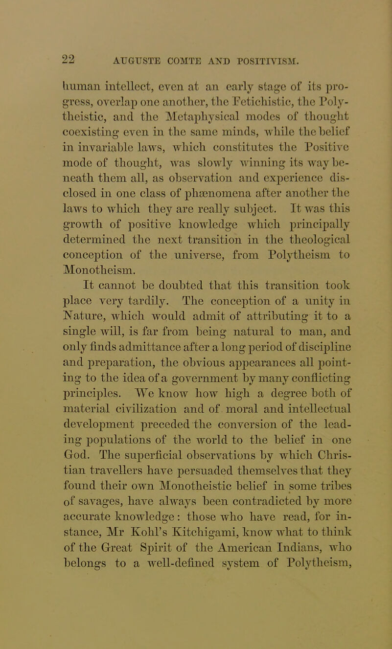 human intellect, even at an early stage of its pro- gress, overlap one another, the Petichistic, the Poly- theistic, and the Metaphysical modes of thought coexisting even in the same minds, while the belief in invariable laws, which constitutes the Positive mode of thought, was slowly winning its way be- neath them all, as observation and experience dis- closed in one class of phenomena after another the laws to which they are really subject. It was this growth of positive knowledge which principally determined the next transition in the theological conception of the universe, from Polytheism to Monotheism. It cannot he doubted that this transition took place very tardily. The conception of a unity in Nature, which would admit of attributing it to a single will, is far from being natural to man, and only finds admittance after a long period of discipline and preparation, the obvious appearances all point- ing to the idea of a government by many conflicting principles. We know how high a degree both of material civilization and of moral and intellectual development preceded the conversion of the lead- ing populations of the world to the belief in one God. The superficial observations by which Chris- tian travellers have persuaded themselves that they found their own Monotheistic belief in some tribes * of savages, have always been contradicted by more accurate knowledge: those who have read, for in- stance, Mr Kohl’s Kitchigami, know what to think of the Great Spirit of the American Indians, who belongs to a well-defined system of Polytheism,