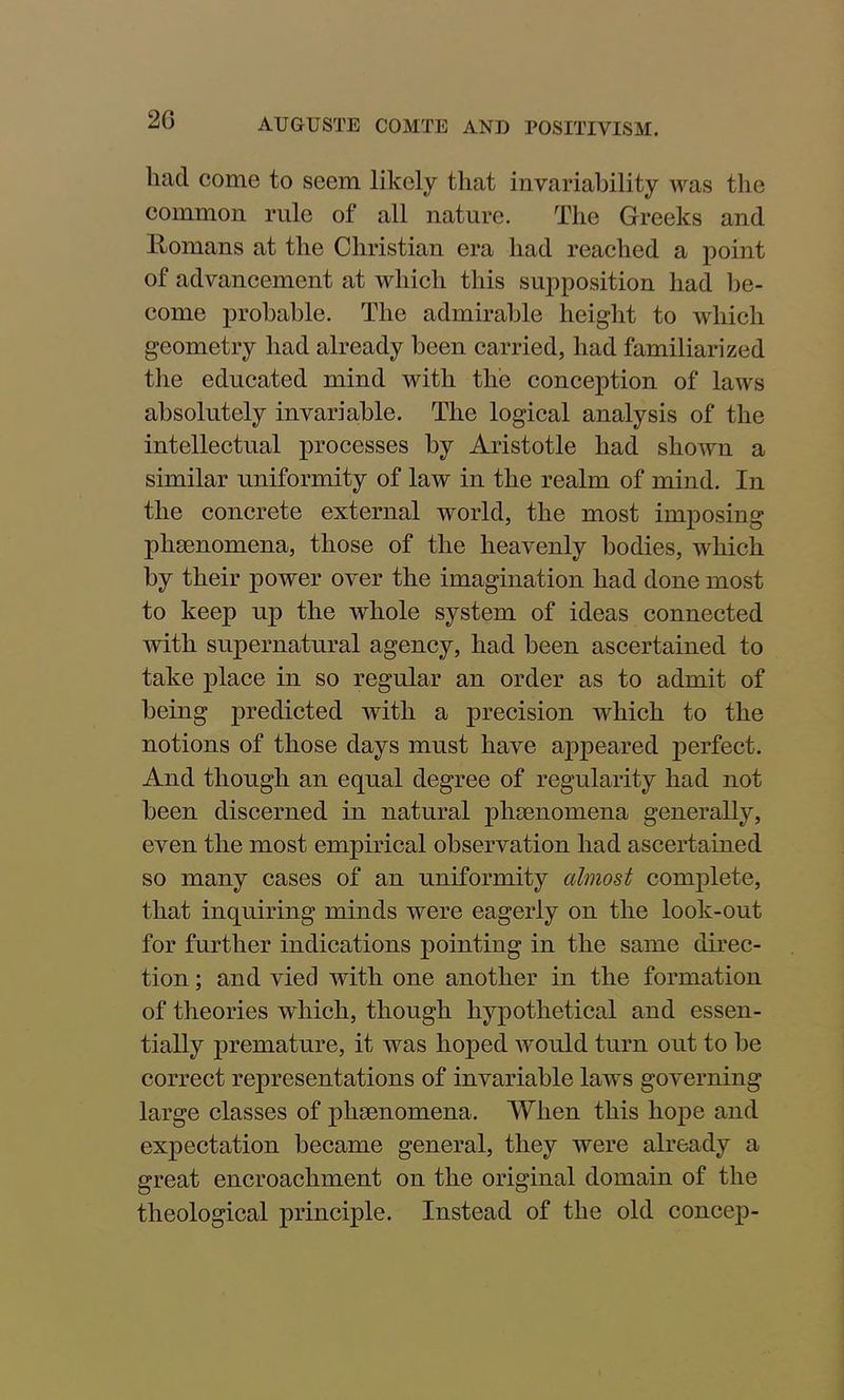 liacl come to seem likely that invariability was the common rule of all nature. The Greeks and Romans at the Christian era had reached a point of advancement at which this supposition had be- come probable. The admirable height to which geometry had already been carried, had familiarized the educated mind with the conception of laws absolutely invariable. The logical analysis of the intellectual processes by Aristotle had shown a similar uniformity of law in the realm of mind. In the concrete external world, the most imposing phamomena, those of the heavenly bodies, which by their power over the imagination had done most to keep up the whole system of ideas connected with supernatural agency, had been ascertained to take place in so regular an order as to admit of being predicted with a precision which to the notions of those days must have appeared perfect. And though an equal degree of regularity had not been discerned in natural phenomena generally, even the most empirical observation had ascertained so many cases of an uniformity almost complete, that inquiring minds were eagerly on the look-out for further indications pointing in the same direc- tion ; and vied with one another in the formation of theories which, though hypothetical and essen- tially premature, it was hoped would turn out to be correct representations of invariable laws governing large classes of phenomena. When this hope and expectation became general, they were already a great encroachment on the original domain of the theological principle. Instead of the old concep-