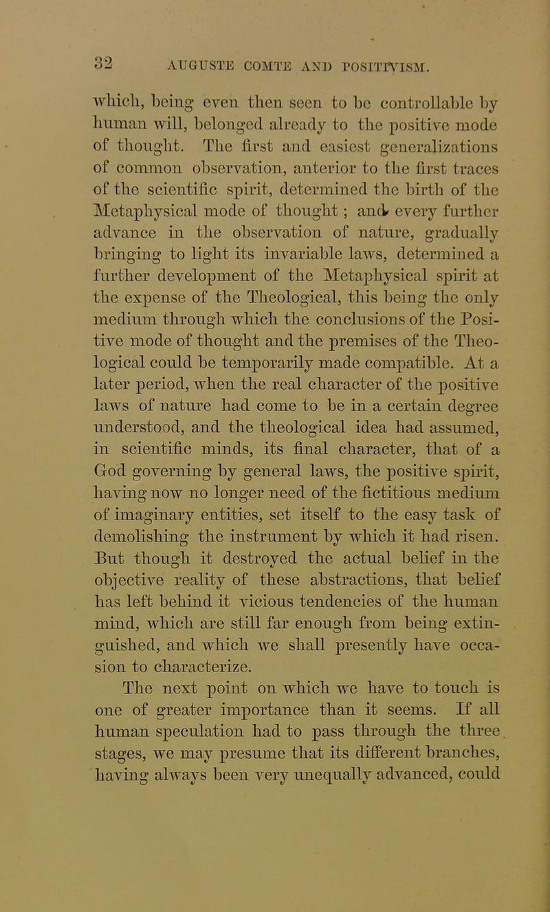 OJ AUGUSTE COMTE AND POSITIVISM. which, being even then seen to be controllable by human will, belonged already to the positive mode of thought. The first and easiest generalizations of common observation, anterior to the first traces of the scientific spirit, determined the birth of the Metaphysical mode of thought; and every further advance in the observation of nature, gradually bringing to light its invariable laws, determined a further development of the Metaphysical spirit at the expense of the Theological, this being the only medium through which the conclusions of the Posi- tive mode of thought and the premises of the Theo- logical could be temporarily made compatible. At a later period, when the real character of the positive laws of nature had come to be in a certain degree understood, and the theological idea had assumed, in scientific minds, its final character, that of a God governing by general laws, the positive spirit, having now no longer need of the fictitious medium of imaginary entities, set itself to the easy task of demolishing the instrument by which it had risen. But though it destroyed the actual belief in the objective reality of these abstractions, that belief has left behind it vicious tendencies of the human mind, which are still far enough from being extin- guished, and which we shall presently have occa- sion to characterize. The next point on which we have to touch is one of greater importance than it seems. If all human speculation had to pass through the three stages, we may presume that its different branches, having always been very unequally advanced, could
