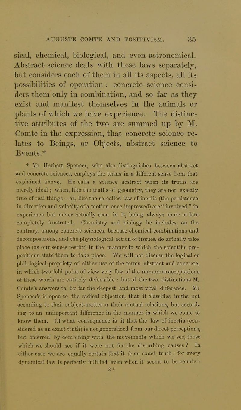 sical, chemical, biological, and even astronomical. Abstract science deals vvitli these laws separately, but considers each of them in all its aspects, all its possibilities of operation : concrete science consi- ders them only in combination, and so far as they exist and manifest themselves in the animals or plants of which we have experience. The distinc- tive attributes of the two are summed up by M. Comte in the expression, that concrete science re- lates to Beings, or Objects, abstract science to Events A * Mr Herbert Spencer, who also distinguishes between abstract and concrete sciences, employs the terms in a different sense from that explained above. He calls a science abstract when its truths are merely ideal ; when, like the truths of geometry, they are not exactly true of real things—or, like the so-called law of inertia (the persistence in direction and velocity of a motion once impressed) are “ involved ” in experience but never actually seen in it, being always more or less completely frustrated. Chemistry and biology he includes, on the contrary, among concrete sciences, because chemical combinations and decompositions, and the physiological action of tissues, do actually take place (as our senses testify) in the manner in which the scientific pro- positions state them to take place. We will not discuss the logical or philological propriety of either use of the terms abstract and concrete, in which two-fold point of view very few of the numerous acceptations of these words are entirely defensible : but of the two distinctions M. Comte’s answers to by far the deepest and most vital difference. Mr Spencer’s is open to the radical objection, that it classifies truths not according to their subject-matter or their mutual relations, but accord- ing to an unimportant difference in the manner in which we come to know them. Of what consequence is it that the law of inertia (con- sidered as an exact truth) is not generalized from our direct perceptions, but inferred by combining with the movements which we see, those which we should see if it were not for the disturbing causes ? In either case we are equally certain that it is an exact truth : for every dynamical law is perfectly fulfilled even when it seems to be countcr- 3 *
