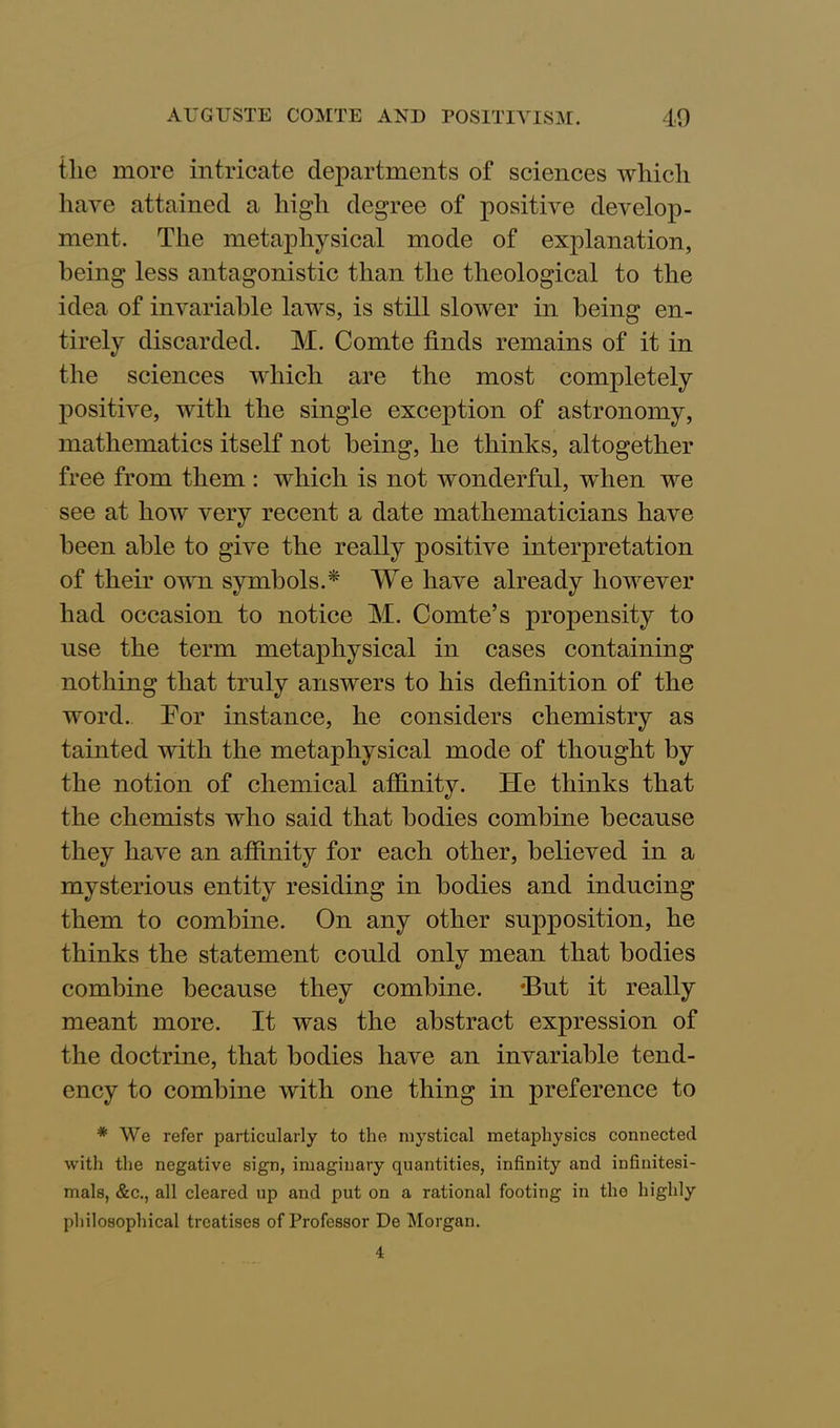 tlie more intricate departments of sciences which have attained a high degree of positive develop- ment. The metaphysical mode of explanation, being less antagonistic than the theological to the idea of invariable laws, is still slower in being en- tirely discarded. M. Comte finds remains of it in the sciences which are the most completely positive, with the single exception of astronomy, mathematics itself not being, he thinks, altogether free from them : which is not wonderful, when we see at how very recent a date mathematicians have been able to give the really positive interpretation of their own symbols.* We have already however had occasion to notice M. Comte’s propensity to use the term metaphysical in cases containing nothing that truly answers to his definition of the word. For instance, he considers chemistry as tainted with the metaphysical mode of thought by the notion of chemical affinity. He thinks that the chemists who said that bodies combine because they have an affinity for each other, believed in a mysterious entity residing in bodies and inducing them to combine. On any other supposition, he thinks the statement could only mean that bodies combine because they combine. *But it really meant more. It was the abstract expression of the doctrine, that bodies have an invariable tend- ency to combine with one thing in preference to * We refer particularly to the mystical metaphysics connected with the negative sign, imaginary quantities, infinity and infinitesi- mals, &c., all cleared up and put on a rational footing in the highly philosophical treatises of Professor De Morgan.