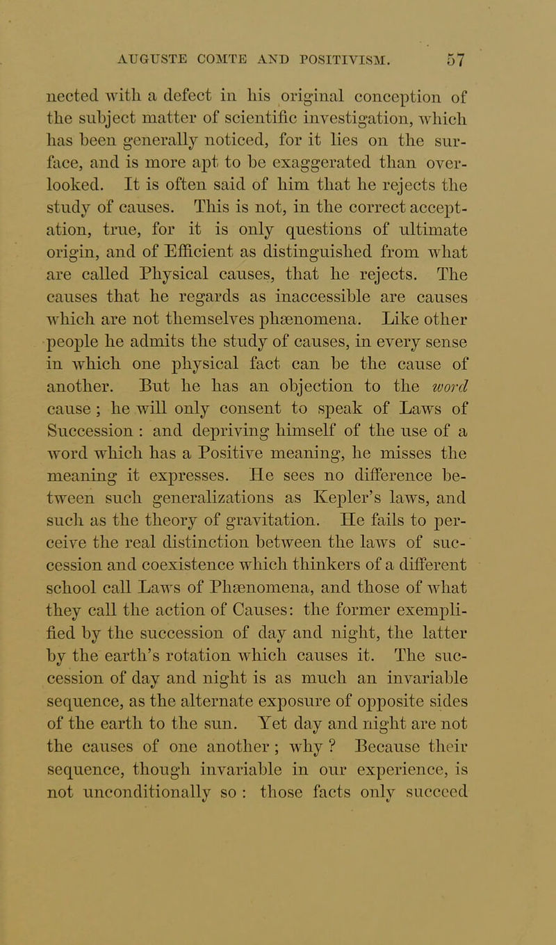 nected with a defect in his original conception of the subject matter of scientific investigation, which has been generally noticed, for it lies on the sur- face, and is more apt to be exaggerated than over- looked. It is often said of him that he rejects the study of causes. This is not, in the correct accept- ation, true, for it is only questions of ultimate origin, and of Efficient as distinguished from what are called Physical causes, that he rejects. The causes that he regards as inaccessible are causes which are not themselves phenomena. Like other people he admits the study of causes, in every sense in which one physical fact can be the cause of another. But he has an objection to the word cause ; he will only consent to speak of Laws of Succession : and depriving himself of the use of a word which has a Positive meaning, he misses the meaning it expresses. He sees no difference be- tween such generalizations as Kepler’s laws, and such as the theory of gravitation. ITe fails to per- ceive the real distinction between the laws of suc- cession and coexistence which thinkers of a different school call Laws of Phenomena, and those of what they call the action of Causes: the former exempli- fied by the succession of day and night, the latter by the earth’s rotation which causes it. The suc- cession of day and night is as much an invariable sequence, as the alternate exposure of opposite sides of the earth to the sun. Yet day and night are not the causes of one another; why ? Because their sequence, though invariable in our experience, is not unconditionally so : those facts only succeed