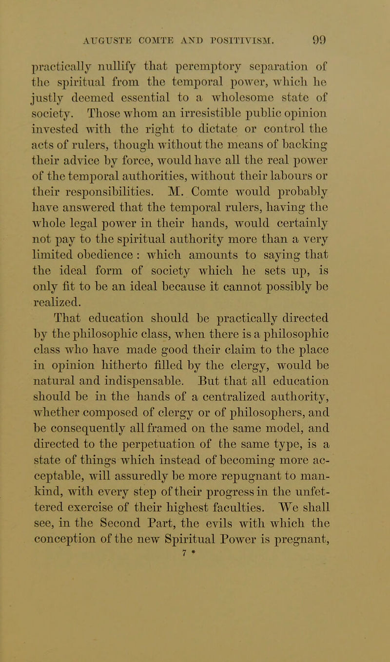 practically nullify that peremptory separation of the spiritual from the temporal power, which he justly deemed essential to a wholesome state of society. Those whom an irresistible public opinion invested with the right to dictate or control the acts of rulers, though without the means of backing their advice by force, would have all the real power of the temporal authorities, without their labours or their responsibilities. M. Comte would probably have answered that the temporal rulers, having the whole legal power in their hands, would certainly not pay to the spiritual authority more than a very limited obedience : which amounts to saying that the ideal form of society which he sets up, is only fit to be an ideal because it cannot possibly be realized. That education should be practically directed by the philosophic class, when there is a philosophic class who have made good their claim to the place in oiiinion hitherto filled by the clergy, would be natural and indispensable. But that all education should be in the hands of a centralized authority, whether composed of clergy or of philosophers, and be consequently all framed on the same model, and directed to the perpetuation of the same type, is a state of things which instead of becoming more ac- ceptable, will assuredly be more repugnant to man- kind, with every step of their progress in the unfet- tered exercise of their highest faculties. We shall see, in the Second Part, the evils with which the conception of the new Spiritual Power is pregnant,