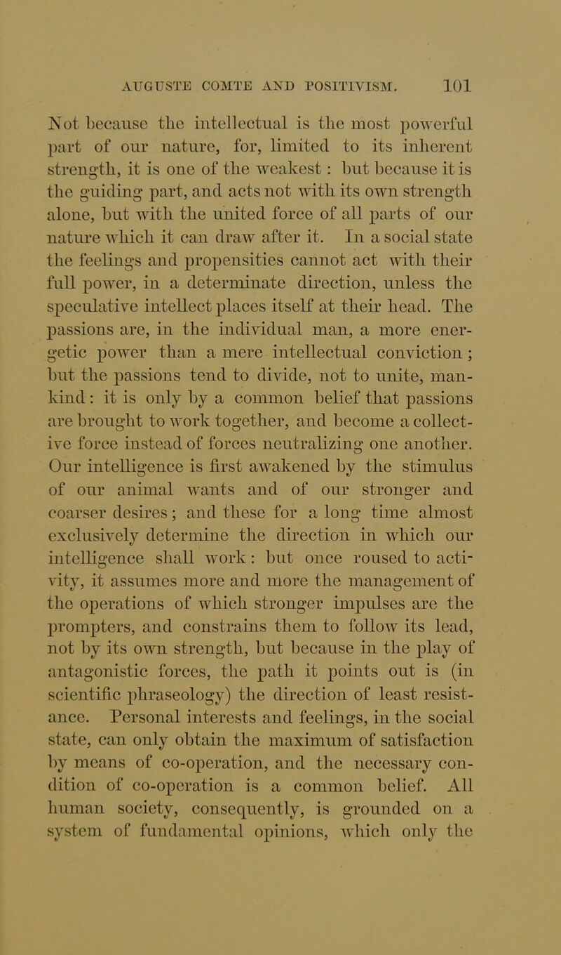 Not because the intellectual is the most powerful part of our nature, for, limited to its inherent strength, it is one of the weakest: but because it is the guiding part, and acts not with its own strength alone, but with the united force of all parts of our nature which it can draw after it. In a social state the feelings and propensities cannot act with their full power, in a determinate direction, unless the speculative intellect places itself at their head. The passions are, in the individual man, a more ener- getic power than a mere intellectual conviction ; but the passions tend to divide, not to unite, man- kind : it is only by a common belief that passions are brought to work together, and become a collect- ive force instead of forces neutralizing one another. Our intelligence is first awakened by the stimulus of our animal wants and of our stronger and coarser desires; and these for a long time almost exclusivelv determine the direction in which our «/ intelligence shall work: but once roused to acti- vity, it assumes more and more the management of the operations of which stronger impulses are the prompters, and constrains them to follow its lead, not by its own strength, but because in the play of antagonistic forces, the path it points out is (in scientific phraseology) the direction of least resist- ance. Personal interests and feelings, in the social state, can only obtain the maximum of satisfaction by means of co-operation, and the necessary con- dition of co-operation is a common belief. All human society, consequently, is grounded on a system of fundamental opinions, which only the