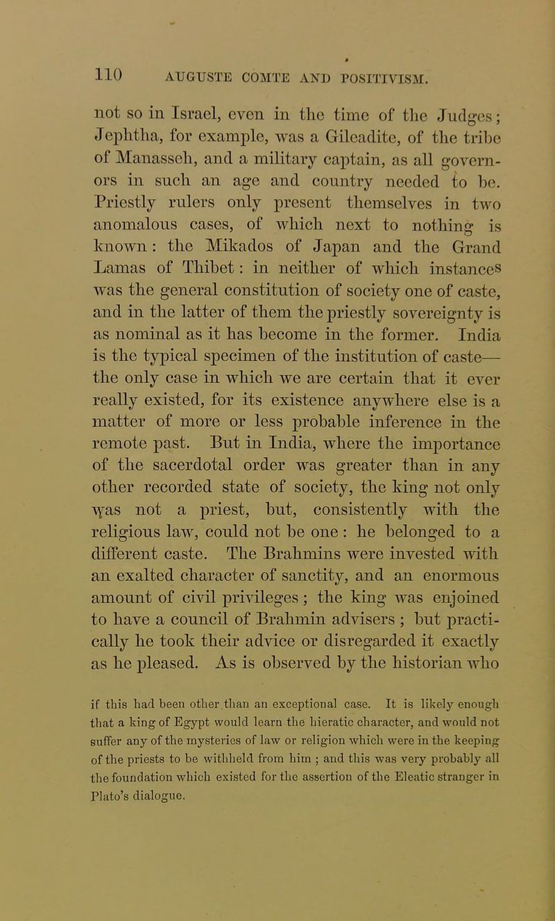 not so in Israel, even in the time of the Judges; Jephtha, for example, was a Gileadite, of the tribe of Manasseh, and a military captain, as all govern- ors in such an age and country needed to be. Priestly rulers only present themselves in two anomalous cases, of which next to nothing is known: the Mikados of Japan and the Grand Lamas of Thibet: in neither of which instances was the general constitution of society one of caste, and in the latter of them the priestly sovereignty is as nominal as it has become in the former. India is the typical specimen of the institution of caste— the only case in which we are certain that it ever really existed, for its existence anywhere else is a matter of more or less probable inference in the remote past. But in India, where the importance of the sacerdotal order was greater than in any other recorded state of society, the king not only ^yas not a priest, hut, consistently with the religious law, could not he one : he belonged to a different caste. The Brahmins were invested with an exalted character of sanctity, and an enormous amount of civil privileges; the king was enjoined to have a council of Brahmin advisers ; hut practi- cally he took their advice or disregarded it exactly as he pleased. As is observed by the historian who if this had been other ,than an exceptional case. It is likely enough that a king of Egypt would learn the hieratic character, and would not suffer any of the mysteries of law or religion which were in the keeping of the priests to be withheld from him ; and this was very probably all the foundation which existed for the assertion of the Elcatic stranger in Plato’s dialogue.