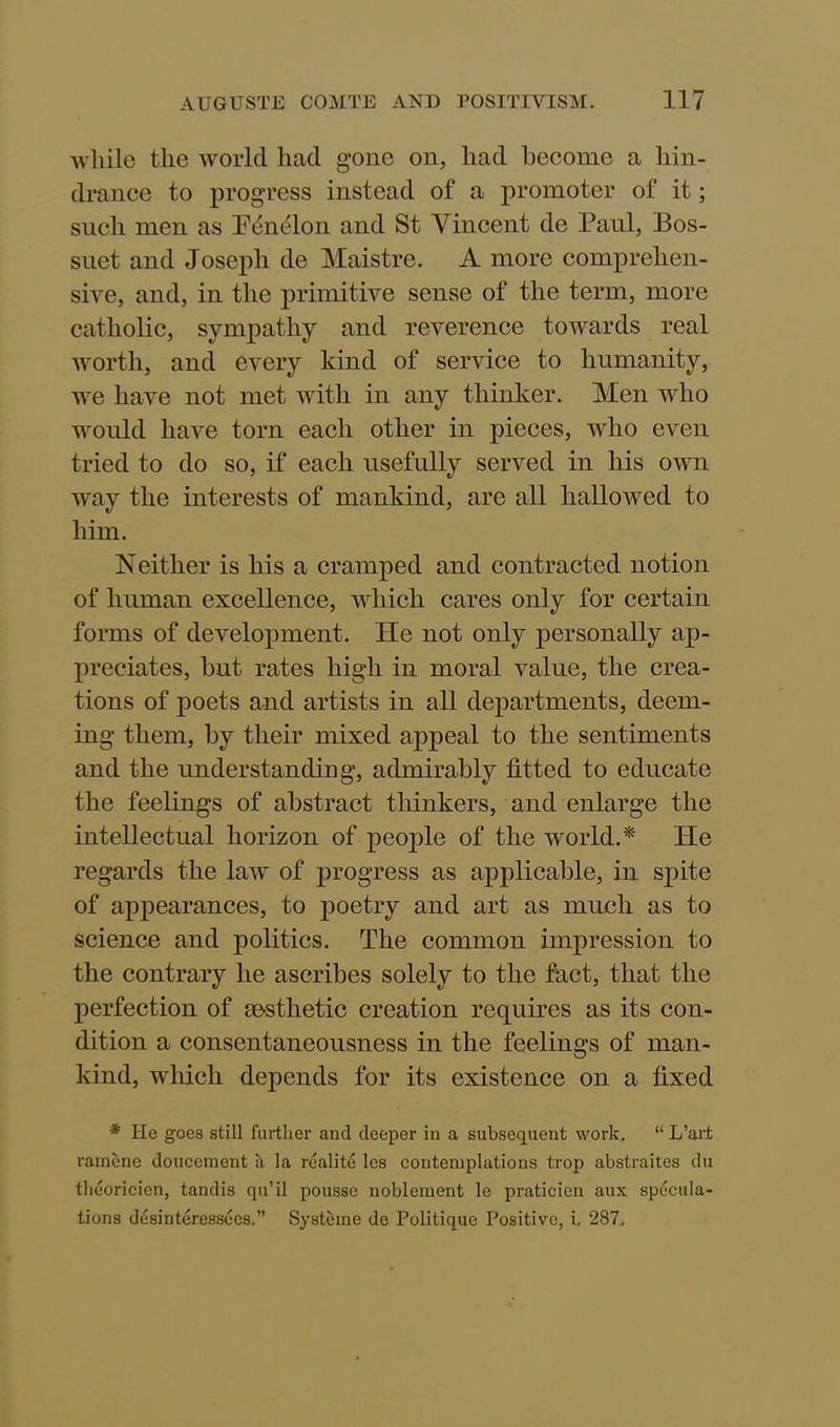 while the world had gone on, had become a hin- drance to progress instead of a promoter of it; such men as IVnfiLon and St Vincent de Paul, Bos- suet and Joseph de Maistre. A more comprehen- sive, and, in the primitive sense of the term, more catholic, sympathy and reverence towards real worth, and every kind of service to humanity, we have not met with in any thinker. Men who would have torn each other in pieces, who even tried to do so, if each usefully served in his own way the interests of mankind, are all hallowed to him. Neither is his a cramped and contracted notion of human excellence, which cares only for certain forms of development. He not only personally ap- preciates, but rates high in moral value, the crea- tions of poets and artists in all departments, deem- ing them, by their mixed appeal to the sentiments and the understanding, admirably fitted to educate the feelings of abstract thinkers, and enlarge the intellectual horizon of people of the world.* He regards the law of progress as applicable, in spite of appearances, to poetry and art as much as to science and politics. The common impression to the contrary he ascribes solely to the fact, that the perfection of aesthetic creation requires as its con- dition a consentaneousness in the feelings of man- kind, which depends for its existence on a fixed * He goes still further and deeper in a subsequent work. “ L’art ramene doucement a la realite les contemplations trop abstraites du theoricien, tandis qu’il pousse noblement le praticien aux specula- tions desinteressees.” Systeme de Politique Positive, i. 287.