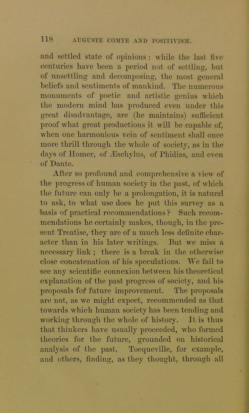 and settled state of opinions : while the last five centuries have been a period not of settling, but of unsettling and decomposing, the most general beliefs and sentiments of mankind. The numerous monuments of poetic and artistic genius which the modern mind has produced even under this great disadvantage, are (he maintains) sufficient proof what great productions it will be capable of, when one harmonious vein of sentiment shall once more thrill through the whole of society, as in the days of Homer, of iEschylus, of Phidias, and even of Dante. After so profound and comprehensive a view of the progress of human society in the past, of which the future can only be a prolongation, it is natural to ask, to what use does he put this survey as a basis of practical recommendations ? Such recom- mendations he certainly makes, though, in the pre- sent Treatise, they are of a much less definite char- acter than in his later writings. But we miss a necessary link; there is a break in the otherwise close concatenation of his speculations. We fail to see any scientific connexion between his theoretical explanation of the past progress of society, and his proposals for future improvement. The proposals are not, as we might expect, recommended as that towards which human society has been tending and working through the whole of history. It is thus that thinkers have usually proceeded, who formed theories for the future, grounded on historical analysis of the past. Tocqueville, for example, and others, finding, as they thought, through all