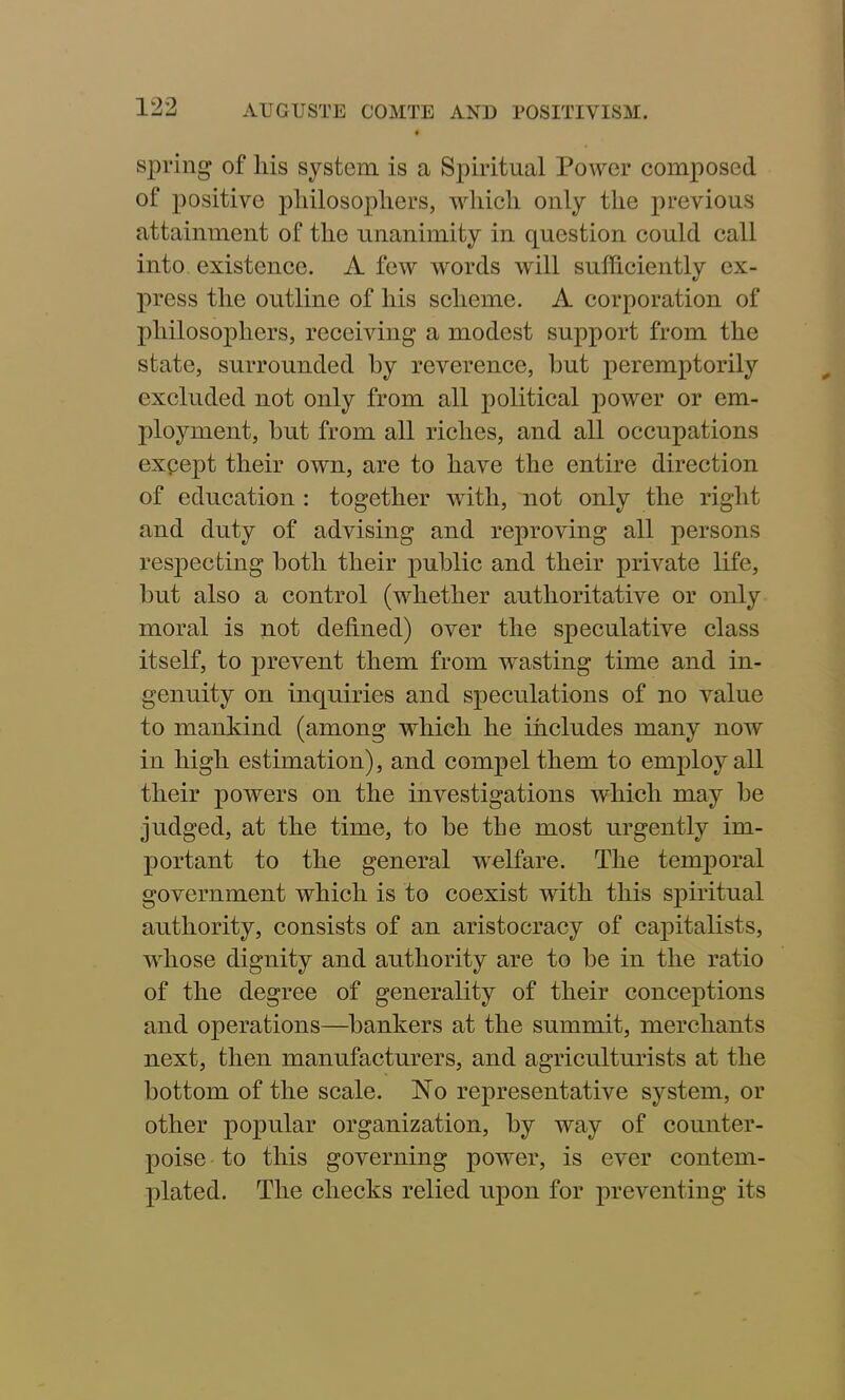 spring of liis system is a Spiritual Power composed of positive philosophers, which only the previous attainment of the unanimity in question could call into existence. A few words will sufficiently ex- press the outline of his scheme. A corporation of philosophers, receiving a modest support from the state, surrounded by reverence, but peremptorily excluded not only from all political power or em- ployment, but from all riches, and all occupations except their own, are to have the entire direction of education : together with, not only the right and duty of advising and reproving all persons respecting both their public and their private life, but also a control (whether authoritative or only moral is not defined) over the speculative class itself, to prevent them from wasting time and in- genuity on inquiries and speculations of no value to mankind (among which he includes many now in high estimation), and compel them to employ all their powers on the investigations which may be judged, at the time, to be the most urgently im- portant to the general welfare. The temporal government which is to coexist with this spiritual authority, consists of an aristocracy of capitalists, whose dignity and authority are to be in the ratio of the degree of generality of their conceptions and operations—bankers at the summit, merchants next, then manufacturers, and agriculturists at the bottom of the scale. No representative system, or other popular organization, by way of counter- poise to this governing power, is ever contem- plated. The checks relied upon for preventing its