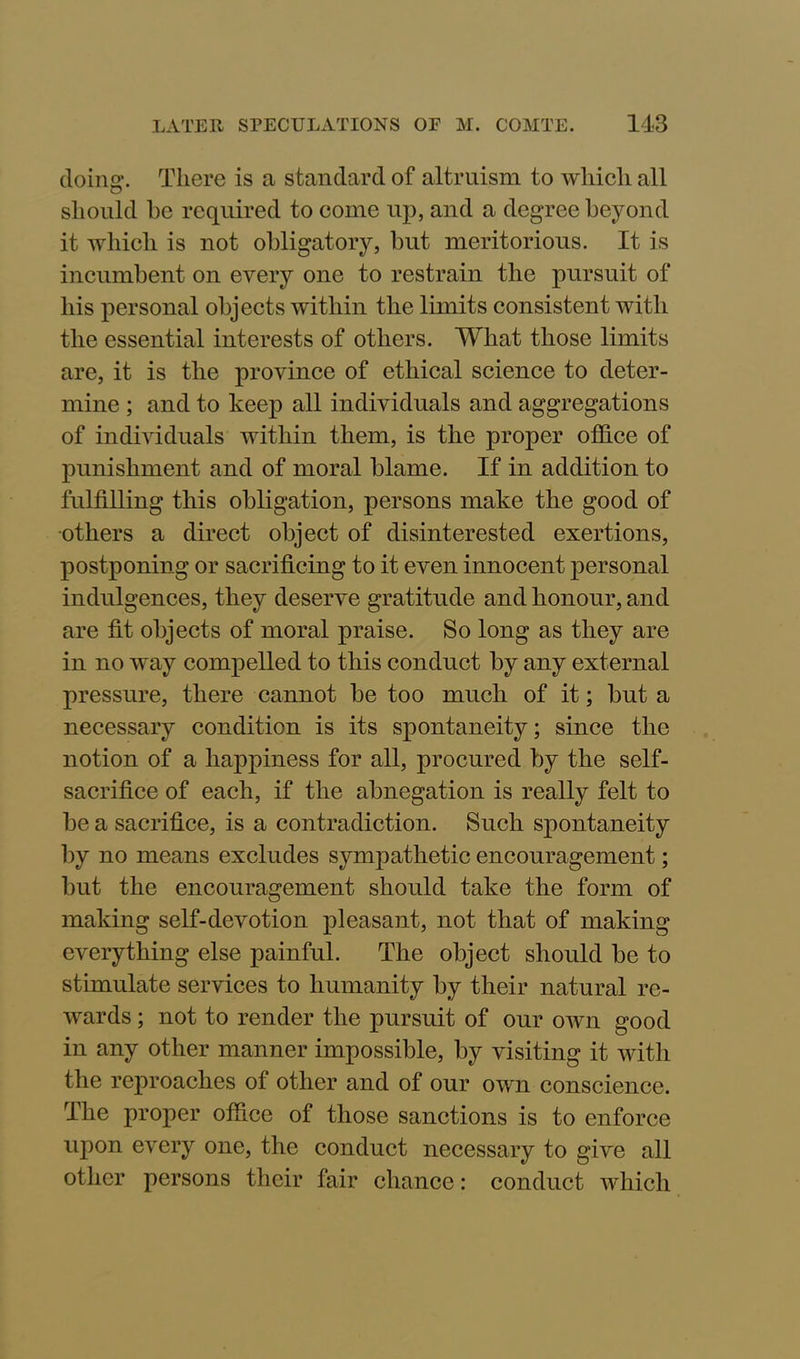doing*. There is a standard of altruism to which all should be required to come up, and a degree beyond it which is not obligatory, but meritorious. It is incumbent on every one to restrain the pursuit of his personal objects within the limits consistent with the essential interests of others. What those limits are, it is the province of ethical science to deter- mine ; and to keep all individuals and aggregations of individuals within them, is the proper office of punishment and of moral blame. If in addition to fulfilling this obligation, persons make the good of •others a direct object of disinterested exertions, postponing or sacrificing to it even innocent personal indulgences, they deserve gratitude and honour, and are fit objects of moral praise. So long as they are in no way compelled to this conduct by any external pressure, there cannot be too much of it; but a necessary condition is its spontaneity; since the notion of a happiness for all, procured by the self- sacrifice of each, if the abnegation is really felt to be a sacrifice, is a contradiction. Such spontaneity by no means excludes sympathetic encouragement; but the encouragement should take the form of making self-devotion pleasant, not that of making everything else painful. The object should be to stimulate services to humanity by their natural re- wards ; not to render the pursuit of our own good in any other manner impossible, by visiting it with the reproaches of other and of our own conscience. The proper office of those sanctions is to enforce upon every one, the conduct necessary to give all other persons their fair chance: conduct which