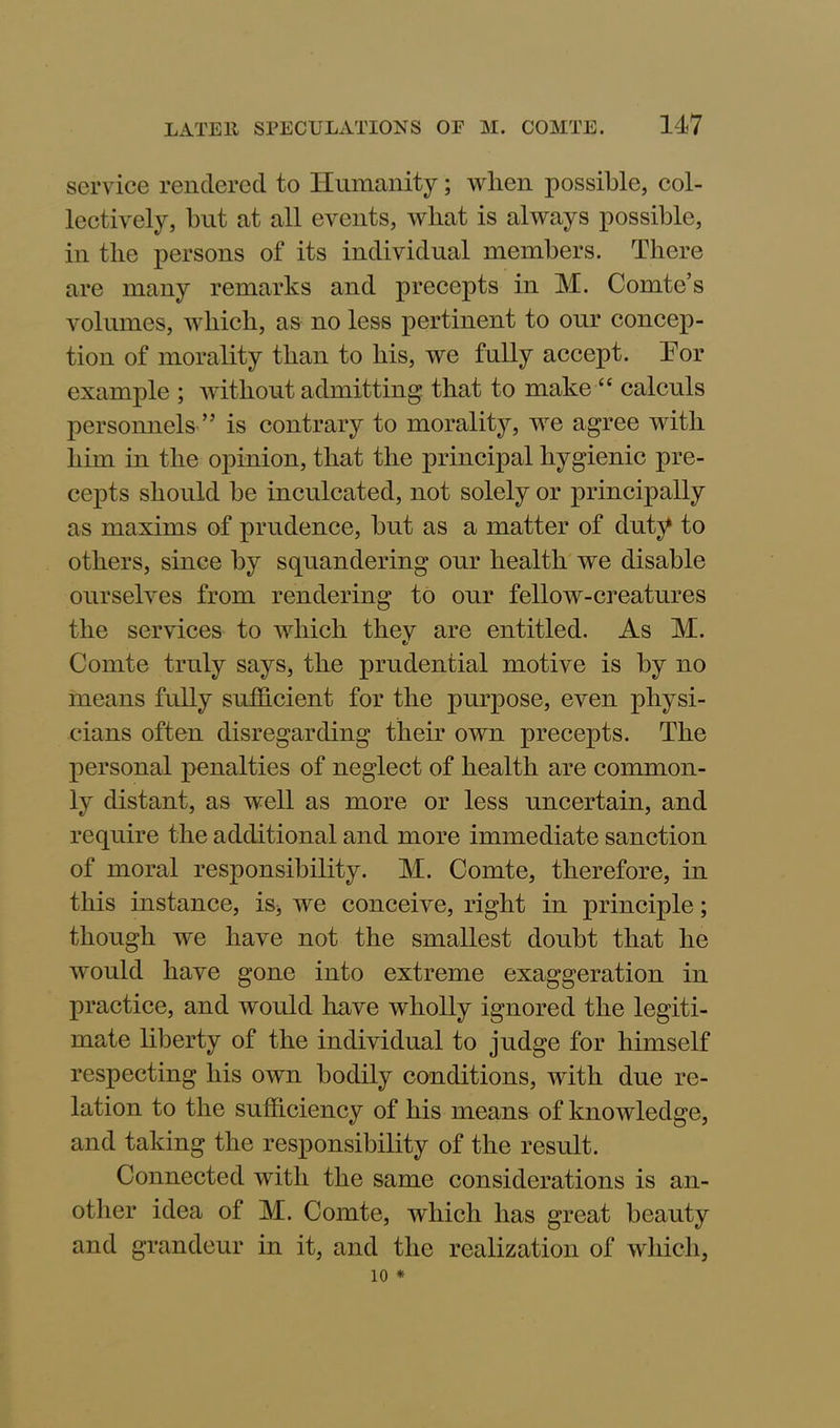 service rendered to Humanity; when possible, col- lectively, but at all events, what is always possible, in the persons of its individual members. There are many remarks and precepts in M. Comte’s volumes, which, as no less pertinent to our concep- tion of morality than to his, we fully accept. Tor example ; without admitting that to make “ calculs personnels ” is contrary to morality, we agree with him in the opinion, that the principal hygienic pre- cepts should be inculcated, not solely or principally as maxims of prudence, but as a matter of duty to others, since by squandering our health we disable ourselves from rendering to our fellow-creatures the services to which they are entitled. As M. Comte truly says, the prudential motive is by no means fully sufficient for the purpose, even physi- cians often disregarding their own precepts. The personal penalties of neglect of health are common- ly distant, as well as more or less uncertain, and require the additional and more immediate sanction of moral responsibility. M. Comte, therefore, in this instance, is* we conceive, right in principle; though we have not the smallest doubt that he would have gone into extreme exaggeration in practice, and would have wholly ignored the legiti- mate liberty of the individual to judge for himself respecting his own bodily conditions, with due re- lation to the sufficiency of his means of knowledge, and taking the responsibility of the result. Connected with the same considerations is an- other idea of M. Comte, which has great beauty and grandeur in it, and the realization of which, 10 *