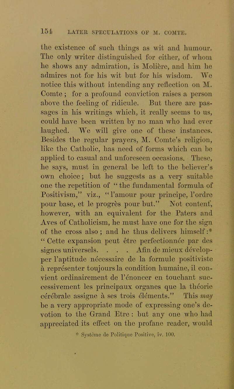 the existence of such things as wit and humour. The only writer distinguished for either, of whom he shows any admiration, is Molibre, and him he admires not for his wit but for his wisdom. We notice this without intending any reflection on M. Comte ; for a profound conviction raises a person above the feeling of ridicule. But there are pas- sages in his writings which, it really seems to us, could have been written by no man who had ever laughed. We will give one of these instances. Besides the regular prayers, M. Comte’s religion, like the Catholic, has need of forms which can be applied to casual and unforeseen occasions. These, he says, must in general be left to the believer’s own choice; but he suggests as a very suitable one the repetition of “ the fundamental formula of Positivism,” viz., “ 1’amour pour principe, l’ordre pour base, et le progres pour but.” Not content*, however, with an equivalent for the Paters and Aves of Catholicism, he must have one for the sign of the cross also ; and he thus delivers himself :* “ Cette expansion peut etre perfectionnee par des signes universels. . . . Afin de mieux ddvelop- per l’aptitude n^cessaire de la formule positiviste a reprdsenter toujoursla condition liumaine, il con- vient ordinairement de l’dnoncer en touchant suc- cessivement les principaux organes que la th^orie c4r<T>rale assigne a ses trois Elements.” This may be a very appropriate mode of expressing one’s de- votion to the Grand Etre : but any one who had appreciated its effect on the profane reader, would