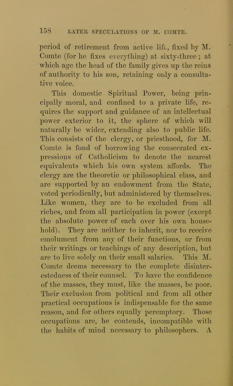 period of retirement from active life, fixed by M. Comte (for lie fixes everything) at sixty-three ; at which age the head of the family gives up the reins of authority to his son, retaining only a consulta- tive voice. This domestic Spiritual Power, being prin- cipally moral, and confined to a private life, re- quires the support and guidance of an intellectual power exterior to it, the sphere of which will naturally be wider, extending also to public life. This consists of the clergy, or priesthood, for M. Comte is fond of borrowing the consecrated ex- pressions of Catholicism to denote the nearest equivalents which his own system affords. The clergy are the theoretic or philosophical class, and are supported by an endowment from the State, voted periodically, but administered by themselves. Like women, they are to be excluded from all riches, and from all participation in power (except the absolute power of each over his own house- hold). They are neither to inherit, nor to receive emolument from any of their functions, or from their writings or teachings of any description, but are to live solely on their small salaries. This M. Comte deems necessary to the complete disinter- estedness of their counsel. To have the confidence of the masses, they must, like the masses, be poor. Their exclusion from political and from all other practical occupations is indispensable for the same reason, and for others equally peremptory. Those occupations are, he contends, incompatible with the habits of mind necessary to philosophers. A