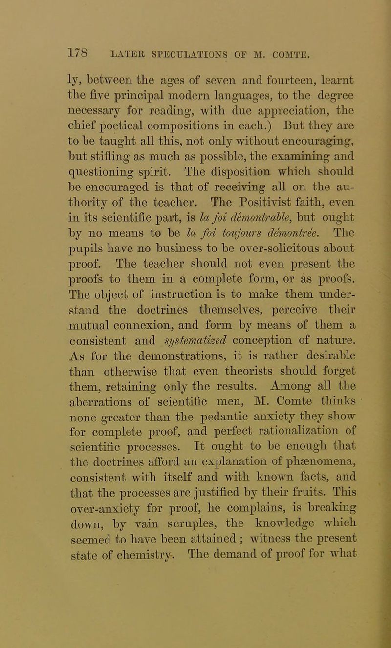 ly, between the ages of seven and fourteen, learnt the five principal modern languages, to the degree necessary for reading, with due appreciation, the chief poetical compositions in each.) But they are to he taught all this, not only without encouraging, but stifling as much as possible, the examining and questioning spirit. The disposition which should be encouraged is that of receiving all on the au- thority of the teacher. The Positivist faith, even in its scientific part, is la foi dhnontrable, but ought by no means to be la foi tonjours demontree. The pupils have no business to be over-solicitous about proof. The teacher should not even present the proofs to them in a complete form, or as proofs. The object of instruction is to make them under- stand the doctrines themselves, perceive their mutual connexion, and form by means of them a consistent and systematized conception of nature. As for the demonstrations, it is rather desirable than otherwise that even theorists should forget them, retaining only the results. Among all the aberrations of scientific men, M. Comte thinks none greater than the pedantic anxiety they show for complete proof, and perfect rationalization of scientific processes. It ought to be enough that the doctrines afford an explanation of phenomena, consistent with itself and with known facts, and that the processes are justified by their fruits. This over-anxiety for proof, he complains, is breaking down, by vain scruples, the knowledge which seemed to have been attained ; witness the present state of chemistry. The demand of proof for what