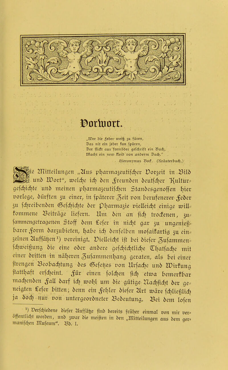 „IDer bie (Jeber met§ ju füren. Das tiif ein jeber fan fpiiten. Der fitcft aus frembber gefdjrift ein Sudj, ITladit ein nein fleib con anberm Dud;. . Hieronymus Socf. (Kräuterbud).) ie Utitteilungen „Tius ptjarmaseutifdjer Dorsch in Bilö unb XDort, meldte id} öen ^reunöen 6eut[d?er Kultur* gefdjtd^te unö meinen pl^arma^eutifd^en Stanöesgenoffen I?icr porlege, öürften 5U einer, in fpätcrer ^eit von berufenerer ^eöer 5U fdjreibenöen (Sefdjidjte 6er pljarmasie r>ielleid?t einige wiü^ fommene Beiträge liefern. Hm 6en an fid? trocfenen, 5u= fammengetragenen Stoff 6cm £cfer in nidjt gar 5U ungenief= barer ^orm öarjubieten, I^abe id? 6enfclben mofaifartig 5U ein^ seinen ^luffä^en 1) oercinigt. Dielleidjt ift bei 6iefer gufammen= fdjujci^ung 6ic eine o6cr an6erc gcfd^id^tlidje CEjatfadjc mit einer 6rittcn in nätjeren gufamment^ang geraten, als bei einer ftrengen Beobadjtung 6cs (Befe^cs ron Hrfadje un6 IDirfung ftatttjaft erfdjeint. ^ür einen fold^en fid? etwa bemcrfbar mad^enöcn ^all 6arf idj woiil um 6ie gütige Hadjfidjt 6er gc* neigten £efer bitten; 6enn ein ^etjler 6icfcr 2lrt märe fd?Iicpdj ja öoc^ nur oon untcrgeor6neter 3e6cutung. Bei 6em lofcn 1) Derfc^iebene biefer JTuffäfee finb bereits fruljer einmal von mir oer* offentIid?t tüorben, ittib ^wax bic mciften in ben „mitteihmgen aus bem aer» manifdjen ITtufeum. Sb. I.