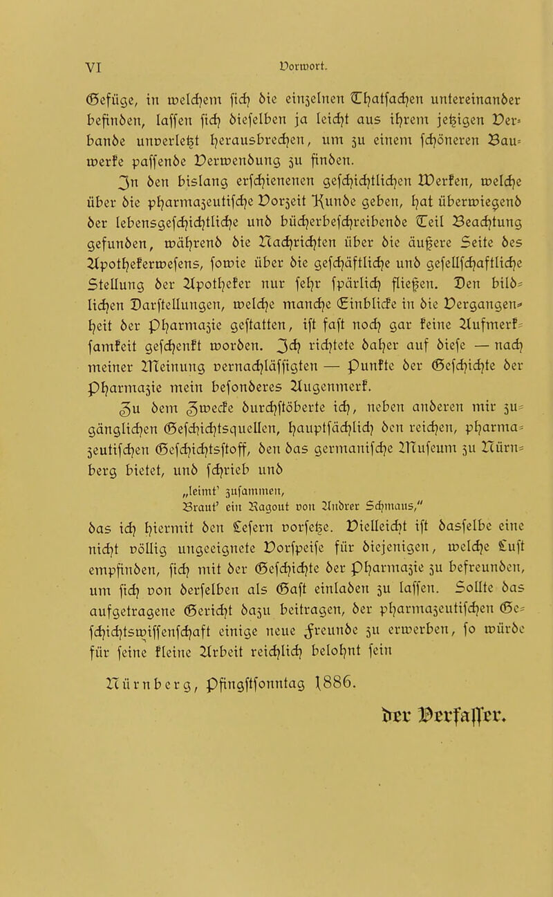 (Sefügc, in weld^zm ^id} Me einsclnen Cljatfadjcn untereinanöer befinöcn, laffen fidj öiefclbcn ja letdjt aus tljrem jc^tgen X)cr= banöe unoerle^t Ijerausbredjen, um 5U einem fdjöneren 3au= merfe paffenöe Pertr»en6ung 5U finöen. 3n öen bislang erfcljicnenen gefdjidjtlidjen XDerfcn, roeldje über öie pljarmaseutifdje Dorseit l(un6e geben, Ijat überioiegenö öer lebensgefdjidjtliclje un6 büdjerbefdjreibenöe Ceil Beadjtung gefunden, tDäi^renö öie Hadjridjten über öie äufere Seite öes 2tpotfjefertDefens, foroie über öie gefdjäftlidje unö gefellfd^aftlidje Stellung öer 2(potI)efer nur feljr fpärlidj fliegen. Den bilö* lidjen Darftellungen, meicije mand)e (Einblicfe in öie Pergangen=» I^eit öer pijarmasie geftatten, tft faft nodj gar feine 2tufmerf= famfeit gef(ä?enft moröen. 3*^? ii<i)tete öat^er auf öiefe — nadj meiner lITeinung oernad^Iäffigten — Punftc öer ®cfdjid^te öer pi^armasie mein befonöeres ^tugenmerf. ^u öem ^n?ec!e öurdjftöberte idj, neben anöeren mir gänglidjen ©efd^idjtsquellen, I?auptfäd)Ud) öen reidjen, pljarma^ 5eutifd}en ®efdjid}tsftoff, öen öas germanifdje llTufeum 5U Uiirri' berg bietet, unö fdjrieb unö „leimt' 3ufaininen, Sraut' ein Hagout von 2bibvet Seamans, öas xd} Ijiermit öen £efern üorfelje. Dielleidjt ift öasfelbe eine nidjt DöUig ungeeignete Porfpeife für öiejenigen, mcldje Stuft empfinöen, fidj mit öer (Sefd?id)te öer pi]arma5ie 5U befreunöen, um fid? Don öerfelben als ®aft einlaöen 5U laffen. Sollte öas aufgetragene ©eridjt öaju beitragen, öer pl^armajeutifdjen (Sc= fd)id?tsmiffenfd?aft einige neue ^reunöe 5U eru?erben, fo tPÜröe für feine fleine Arbeit reicijlid} bclol^nt fein Icürnberg, pfingftfonntag \SS6.