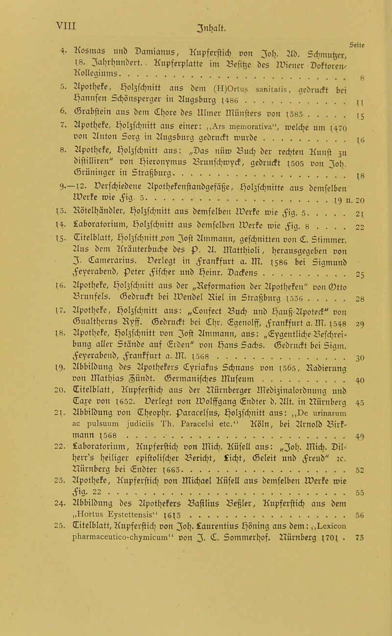 3n(jalt. Kosmas uiib Dainiatnis, Kiipferftid? von 3o[). 2lb. Sdjtmitjcr/ ^8. 3al]rl^uiibcrt. Kitpferplattc im Scfit^c bcs IPieitcr Doftoreii-' Kolfcgiiims ^ 5. 2IpotlicPc, f?ol3fd?tiitt aus bem (H)Ortuf; sanitaiis, acbriicft bei f?aniifeit Sdjöitsperger in JIngsburg i*86 ^ 6. (Srabffcin aus bem £f^ore bes Ulmer münfters von \585 (5 7. 2lpotI]efc, i^olsfdjuitt aus einer: „Ars memorativa, tDcId^e um ^'^7o Doit 2inton Sorg in Jlugsburg gebrucft tpurbe ^ö 8. 3IpotI]efc, fjol3fd?nitt aus: „Das nütp Budj ber redeten Kunft ju biftiöireu non f^ieronymus Brunfd^roycf, gebrucft \505 von 3oV (Srüningcr in Strasburg ^g 9. —^2. Derfc^iebene 2Ipotl|efcnftanbgefäge, fjolsfdjnittc aus bemfclben lüerfe roie ^fig, 5 19 u. 20 \3. Hötell^änbler, I^oljfd^nitt aus bcmfelben lücrPe n?ie ,fig. 5 2^ X'^. £aboratorium, E?ol3fdjnitt aus bemfclben If erfe roic j^ig. 8 . . . . 22 \S. (Eitelblatt, fjoljfdjnitt ron 3ofl 2immann, gefd?nittcn pon €. Stimmer. 2(us bem Kräutcrbud^e bes p. 2t. mattI]ioIi, fjerausgegcben üon 3. Camerarius. Derlegt in j^ranPfurt 0. ITt. ;58ö bei Sigmunb ^feyerabenb, peter Jifd;cr unb ^einr. Dacfens 25 ^6. 2lpotl]efe, f^ol3fc^uitt aus ber „Keformation bcr 2Jpotf7eFen pon ®tto Srunfels. (Sebrucft bei rCenbel Hiel in Strasburg ^536 28 (7. 2Ipotl]eFe, £7ol3fd]nitt aus: „donfect J3ud? unb £?aug-2tpote(i pon (Sualtl^crus Kyff. (Sebrucft bei €I]r. (Egcnolff, j^ranffurt a. ITt. ^5^8 29 [8. :ipotIjefe, £jol3fd?mtt »on 3oft 2Immann, aus: „«ygentlic^eBefc^rci' bung aller Stänbe auf (Erben dou f?ans Sad?s. (Sebrucft bei Sigm. (feyerabenb, ^franPfurt o. IH. ^568 30 ;9. 21bbilbung bes 2Ipotl|eFers Cyriafus Sd?nau5 pon ^565, Habicrung pon XTlatl^ias §ünbt. <Sermanifd?es lUufeum i^o 20. Titelblatt, Kupferftid? aus ber tTürnberger inebi3ina(orbnung unb Cafe Pon ^652. Derlegt pon tüolffgang (Enbter b. 2IIt. in Hürnberg -^5 2\. 2ibbilbung pon Cfjeopfjr. Paracelfus, ^ol3fd?nitt aus: ,,De urinarum ac pulsuum judiciis Th. Paracelsi etc. Köln, bei 2IrnoIb BirP- mann ;568 <^9 22. £aboratorium, Kupferftidj pon HTidj. Küfell aus: „3ol?. IHtc^. Dil» Ijcrr's I^eiliger epiftolifc^er 23erid?t, £id?t, (Scieit unb j^rcub ic. rtürnberg bei (gnbter ^6ö3 52 23. 2tpotl|efe, Kupferftic^ pon JTlic^acI Küfeü aus bemfclben lüerPe roie vfig- 22 55 24. 21bbilbung bes 2Ipotfjefcrs Bafilius Begier, Kupferftid? aus bem „Hortus Eystettensis (613 56 25. CEitelblatt,Kupferflidj pon 3ol?- Laurentius ^öning aus bem: „Lexicon pharmaceutico-chymicum pon 3- ^- Sommerf]of. ZTÜmberg (70t . 73