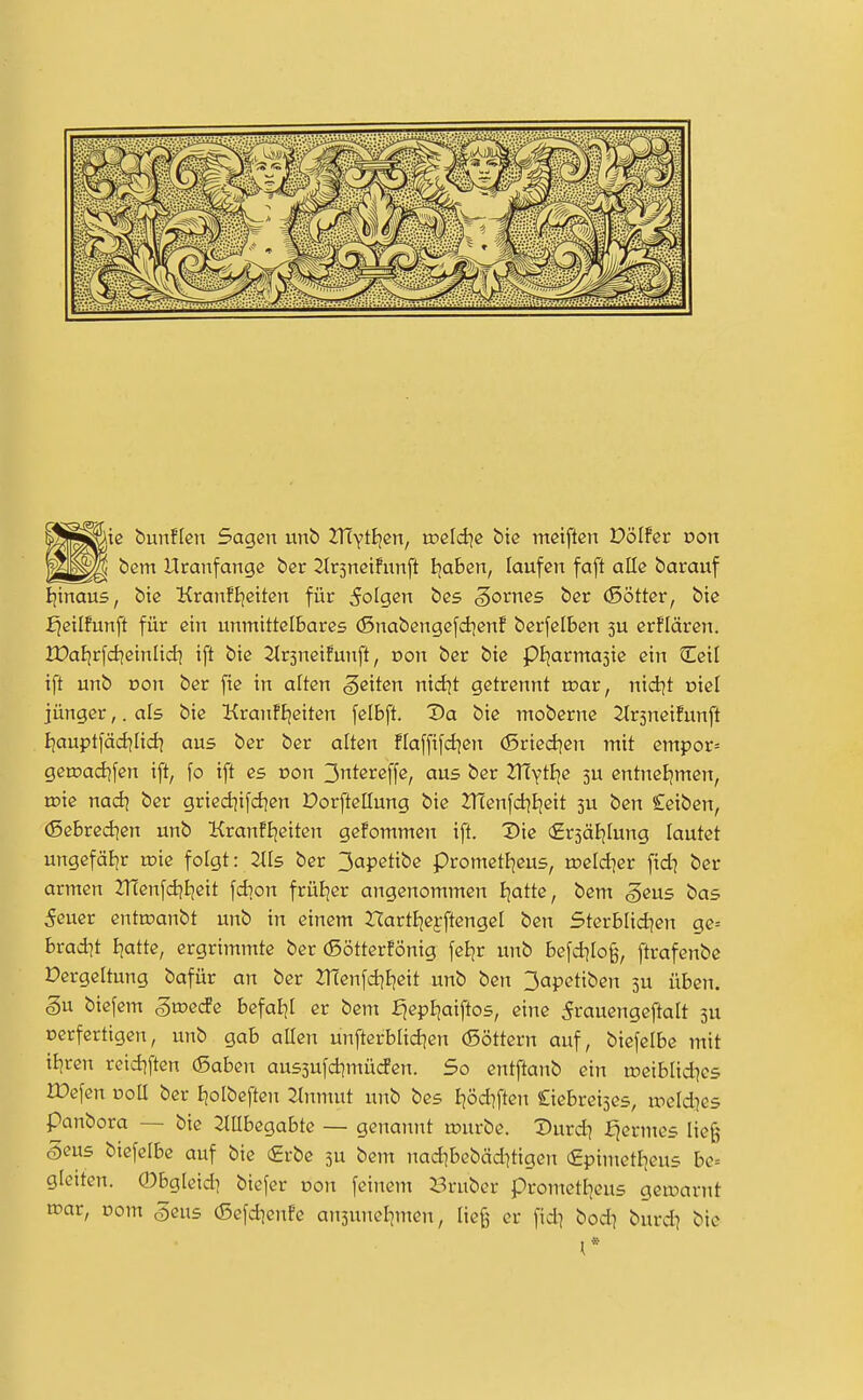iß bunffen Sagen unb 2T(YtE)cn, xvddie bie meiftcn V'ölht von bem Uranfänge ber ^r3netfunft I:ja6en, laufen faft alle barauf Ijtnaus, bie Kranftietten für 5oIgen bes Zornes ber (Sötter, bie fjeilfunft für ein unmittelbares (Snabengefdjenf berfclben 3U erflären. IDaljrfd^einlidi ift bie Strsneüunft, von ber bie pljarmasic ein Ccil ift unb Don ber fie in alten geiten nidjt getrennt toar, nidjt oiel jünger,. als bie KranFIjeiten felbft. Da bie moberne ^r^neifunft Ijauptfäd^Iid? aus ber ber alten ftaffifd^en (5ried^en mit empor= getr>ad|fen ift, fo ift es von 3ntereffe, aus ber Zfiyt^e 3U entnel^men, n?ie nad\ ber gried?ifdjen Dorftellung bie 2Tienfd]Ijeit 5U ben Ceiben, (Sebred^en unb KranfBjeiten gekommen ift. Die firsätjlung lautet ungefälir u?ie folgt: 2tls ber 3apetibe prometf^eus, tneldjer fid7 ber armen 2TÜenfd}i]eit fdion früEjer angenommen Ejatte, bem geus bas 5euer entroanbt unb in einem HartEjefftengel ben 5terblid?en ge= brad|t Ijatte, ergrimmte ber (5ötterfönig fcijr unb befdjIo§, ftrafenbe Vergeltung bafür an ber 2T(enfd]E^eit unb ben 3apetiben 3U üben. §u biefem gtoecfe befahl er bem fjepljaiftos, eine ^rauengeftaU 3U Dcrfertigen, unb gab aüen unfterblid^en (Söttern auf, biefelbe mit il^ren reid^ften (Saben aussufdjmürfen. So entftanb ein meiblid^es IDefen uoll ber Jjolbeften Jlnmut unb bes Ijödiften Ciebrei^es, u^eld^es panbora — bie ^Ubegabte — genannt rciurbe. X>urdi f^ermes lieg* Sens biefelbe auf bie (£rbe 3U bem nad]bebäd]tigen €pimetl]eus be= g(eiten. ©bgleid] biefer oon feinem Bruber prometl^eus gea>arnt roar, Dom ^ens (Sefd^enfe an3unel]men, ließ er fid^ bod^ burdj bie