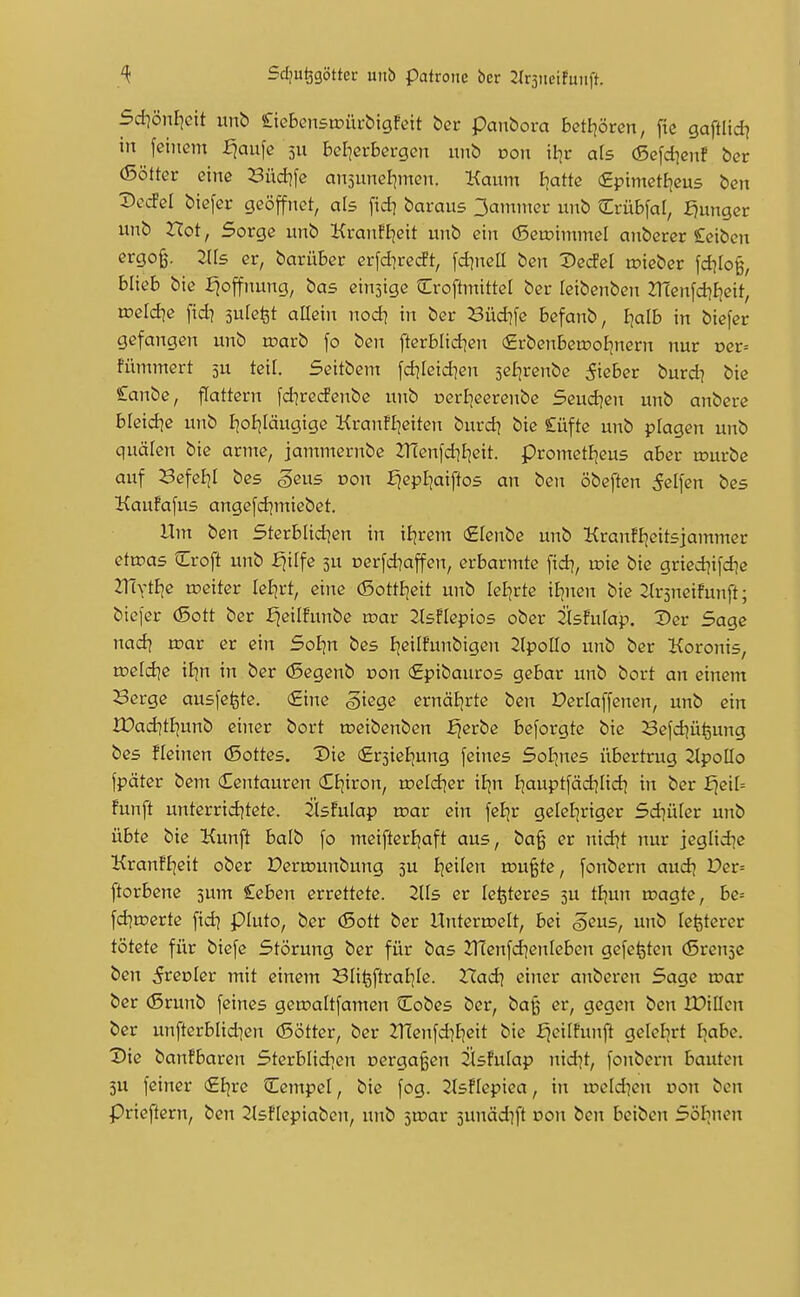5d]önl]ctt unb £teBensiüiu-bigfeit ber panbora Betijörcn, fie gaftlid} in feinem ^aufe 5U beI]erBei-gcn unb von il}v als (Scfd^cnf bcr (5ötter eine Büd?fe ansitnelimen. Kaum Ijatte (£ptmett^cus bcn X>ecFeI biefcr geöffnet, als fid] baraus 3ammei: unb Crubfal, :^ungcr unb Hot, Sorge unb KranfIjeit unb ein (5eu)tmmel anberer Seiben ergo§. Zlls er, barüber erfd^recft, fd^neü ben Dedd u?ieber fdiIo§, blieb bte i^offnung, bas einsige Croftmittel ber leibenben 2T(enfd?E)eit, roeld^e fid^ jule^t allein nod\ in ber Büd?fe befanb, Ijalb in biefer gefangen unb n?arb fo ben fterblid]en €rbenbett)ofjnern nur per= fümmert 5U teil. Seitbcm fd^Ieid^en 3e£;renbe lieber burd] bie £anbe, flattern fd^redenbc unb oeriieerenbe Seud^en unb anbere bleid^e unb I^oijläugigc Kranfl]eiten burd? bie Cüfte unb plagen unb quälen bie arme, janunernbe 2Tüenfd]I]eit. prometl^eus aber mürbe auf Befeljl bes geiiB von £|epI]aiftos an ben öbeften Reifen bes Kaufafus angefdjmiebet. Um ben Sterblid^en in iijrem ^lenbe unb Kranfljeitsjammer etroas Croft unb fiilfc 5U Derfd]affen, erbarmte fid?, u)ie bie gried]ifd]e ZTivtBje rceiter leBjrt, eine (5ottEjeit unb leljrte iEincn bie Strsneifunft; biefer (5ott ber fjeilfunbe mar Sisflepios ober Üsfulap. Der Sage nad| mar er ein Soi;n bes Ijeilfunbigen 2(polIo unb ber Koronis, me[d]e il]n in ber (Segenb non €pibauros gebar unb bort an einem Berge ausfegte. €inc giege ernäB|rte ben Derlaffenen, unb ein IDad]tEjunb einer bort meibenben ^erbe beforgtc bie 23efd]ü^ung bes üeinen (Sottes. Die (ErjieJjung feines Sol^nes übertrug 2lpoIIo fpäter bem Centauren (EEjiron, mefd^er il-jn I^auptfädjlidj in ber fjei[= fünft unterridjtete. 2iisfulap mar ein feljr geleliriger Sd^üfer unb übte bte Kunft balb fo meifterBjaft aus, ba^ er nid^t nur jegHd^c KranfBjeit ober Permunbung 3U Ijeilen mu^te, fonbern aud^ Der= ftorbene 5um £eben errettete. lUs er Icijteres 5U tfjun magte, be= fd]merte fid] pluto, ber (Sott ber Untermelt, bei S^ns, unb lefeterer tötete für biefe Störung ber für bas 2T(enfd]enrebcn gefegten (SreujC ben S^evkv mit einem Bli^ftral^Ie. Xlad\ einer anberen Sage mar ber (ßrunb feines gemaltfamen Cobes ber, baß er, gegen ben IDillcn ber unfterblidien (Sötter, ber 2T(enfd]l7eit bie fjeilfunft gelelirt Iiabe. Die banfbaren Sterblidien oergaßen jlsfulap nid^t, fonbern bauten 3u feiner (£Ijre Cempel, bie fog. 2lsflepiea, in meldten oon ben Prieftern, ben 2lsf[epiabcn, unb smar sunädift oon ben beiben Sölinen